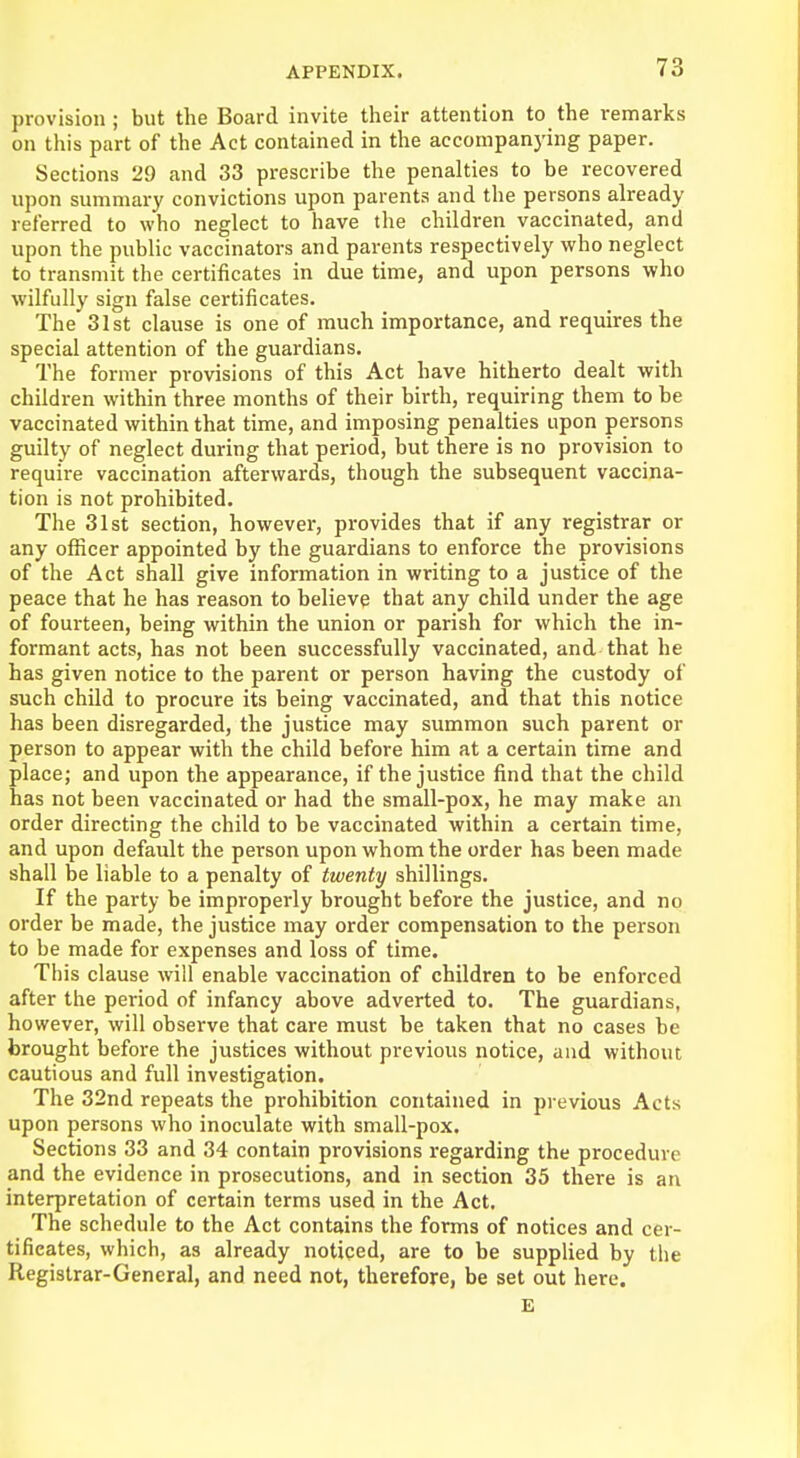 provision; but the Board invite their attention to the remarks on this part of the Act contained in the accompanying paper. Sections 29 and 33 prescribe the penalties to be recovered upon summary convictions upon parents and the persons already referred to who neglect to have the children vaccinated, and upon the public vaccinators and parents respectively who neglect to transmit the certificates in due time, and upon persons who wilfully sign false certificates. The 31st clause is one of much importance, and requires the special attention of the guardians. The former provisions of this Act have hitherto dealt with children within three months of their birth, requiring them to be vaccinated within that time, and imposing penalties upon persons guilty of neglect during that period, but there is no provision to require vaccination afterwards, though the subsequent vaccina- tion is not prohibited. The 31st section, however, provides that if any registrar or any officer appointed by the guardians to enforce the provisions of the Act shall give information in writing to a justice of the peace that he has reason to believe that any child under the age of fourteen, being within the union or parish for which the in- formant acts, has not been successfully vaccinated, and that he has given notice to the parent or person having the custody of such child to procure its being vaccinated, and that this notice has been disregarded, the justice may summon such parent or person to appear with the child before him at a certain time and place; and upon the appearance, if the justice find that the child has not been vaccinated or had the small-pox, he may make an order directing the child to be vaccinated within a certain time, and upon default the person upon whom the order has been made shall be liable to a penalty of twenty shillings. If the party be improperly brought before the justice, and no order be made, the justice may order compensation to the person to be made for expenses and loss of time. This clause will enable vaccination of children to be enforced after the period of infancy above adverted to. The guardians, however, will observe that care must be taken that no cases be brought before the justices without previous notice, and without cautious and full investigation. The 32nd repeats the prohibition contained in previous Acts upon persons who inoculate with small-pox. Sections 33 and 34 contain provisions regarding the procedure and the evidence in prosecutions, and in section 35 there is an interpretation of certain terms used in the Act. The schedule to the Act contains the forms of notices and cer- tificates, which, as already noticed, are to be supplied by the Registrar-General, and need not, therefore, be set out here. E