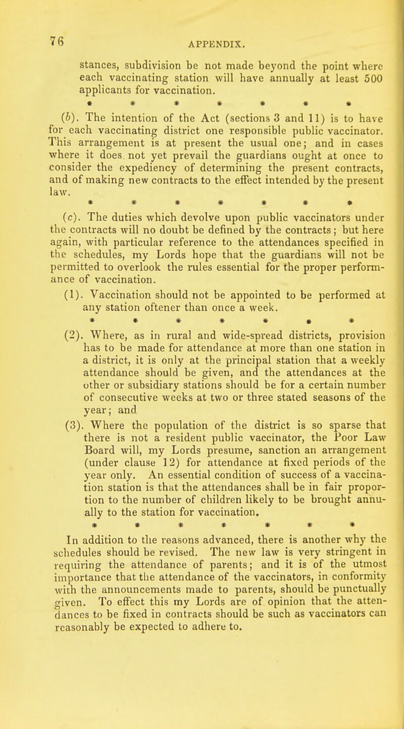 stances, subdivision be not made beyond the point where each vaccinating station will have annually at least 500 applicants for vaccination. ******* (b) . The intention of the Act (sections 3 and 11) is to have for each vaccinating district one responsible public vaccinator. This arrangement is at present the usual one; and in cases where it does not yet prevail the guardians ought at once to consider the expediency of determining the present contracts, and of making new contracts to the effect intended by the present law. ****** • (c) . The duties which devolve upon public vaccinators under the contracts will no doubt be denned by the contracts; but here again, with particular reference to the attendances specified in the schedules, my Lords hope that the guardians will not be permitted to overlook the rules essential for the proper perform- ance of vaccination. (1) . Vaccination should not be appointed to be performed at any station oftener than once a week. ******* (2) . Where, as in rural and wide-spread districts, provision has to be made for attendance at more than one station in a district, it is only at the principal station that a weekly attendance should be given, and the attendances at the other or subsidiary stations should be for a certain number of consecutive weeks at two or three stated seasons of the year; and (3) . Where the population of the district is so sparse that there is not a resident public vaccinator, the Poor Law Board will, my Lords presume, sanction an arrangement (under clause 12) for attendance at fixed periods of the year only. An essential condition of success of a vaccina- tion station is that the attendances shall be in fair propor- tion to the number of children likely to be brought annu- ally to the station for vaccination. * * * * * * * In addition to the reasons advanced, there is another why the schedules should be revised. The new law is very stringent in requiring the attendance of parents; and it is of the utmost importance that the attendance of the vaccinators, in conformity with the announcements made to parents, should be punctually given. To effect this my Lords are of opinion that the atten- dances to be fixed in contracts should be such as vaccinators can reasonably be expected to adhere to.