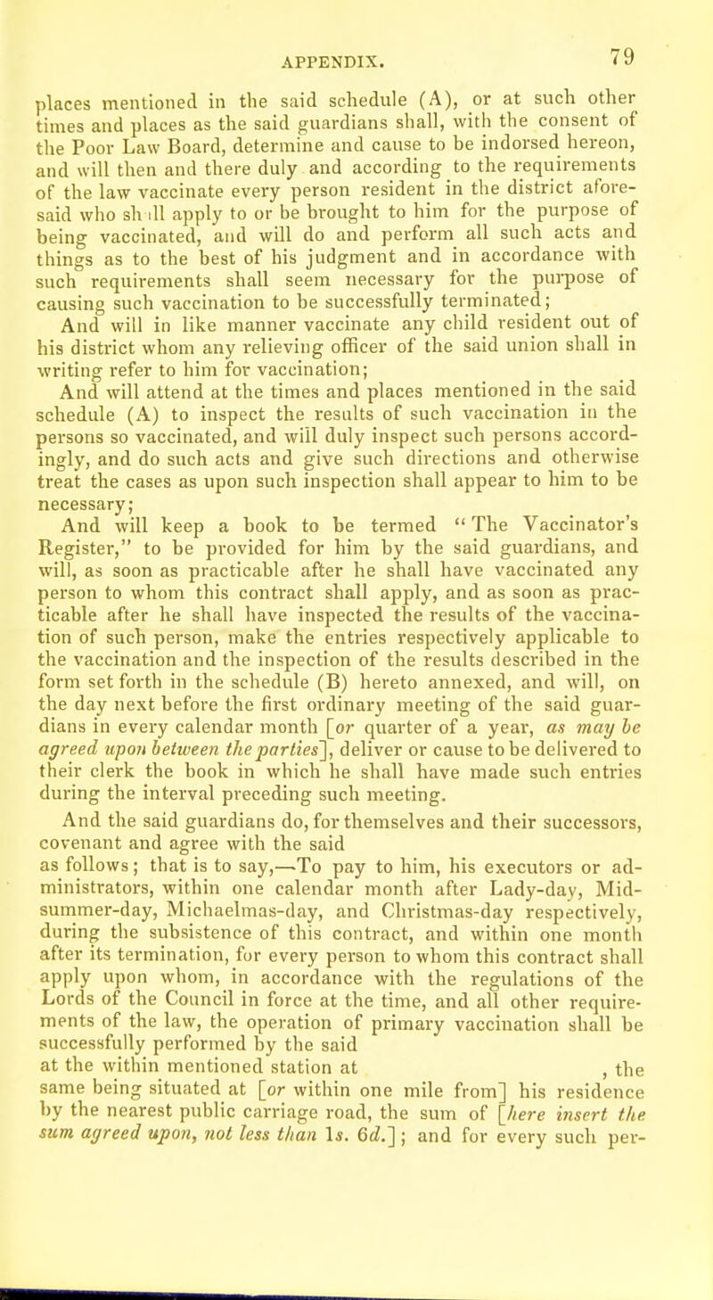 places mentioned in the said schedule (A), or at such other times and places as the said guardians shall, with the consent of the Poor Law Board, determine and cause to be indorsed hereon, and will then and there duly and according to the requirements of the law vaccinate every person resident in the district afore- said who sh ill apply to or be brought to him for the purpose of being vaccinated, and will do and perform all such acts and things as to the best of his judgment and in accordance with such requirements shall seem necessary for the purpose of causing such vaccination to be successfully terminated; And will in like manner vaccinate any child resident out of his district whom any relieving officer of the said union shall in writing refer to him for vaccination; And will attend at the times and places mentioned in the said schedule (A) to inspect the results of such vaccination in the persons so vaccinated, and will duly inspect such persons accord- ingly, and do such acts and give such directions and otherwise treat the cases as upon such inspection shall appear to him to be necessary; And will keep a book to be termed  The Vaccinator's Register, to be provided for him by the said guardians, and will, as soon as practicable after he shall have vaccinated any person to whom this contract shall apply, and as soon as prac- ticable after he shall have inspected the results of the vaccina- tion of such person, make the entries respectively applicable to the vaccination and the inspection of the results described in the form set forth in the schedule (B) hereto annexed, and will, on the day next before the first ordinary meeting of the said guar- dians in every calendar month [or quarter of a year, as may be agreed upon between the parties'], deliver or cause to be delivered to their clerk the book in which he shall have made such entries during the interval preceding such meeting. And the said guardians do, for themselves and their successors, covenant and agree with tbe said as follows; that is to say,—.To pay to him, his executors or ad- ministrators, within one calendar month after Lady-day, Mid- summer-day, Michaelmas-day, and Christmas-day respectively, during the subsistence of this contract, and within one month after its termination, for every person to whom this contract shall apply upon whom, in accordance with the regulations of the Lords of the Council in force at the time, and all other require- ments of the law, the operation of primary vaccination shall be successfully performed by the said at the within mentioned station at , the same being situated at [or within one mile from] his residence by the nearest public carriage road, the sum of [here insert the sum agreed upon, not less than Is. 6d.~] ; and for every such per-