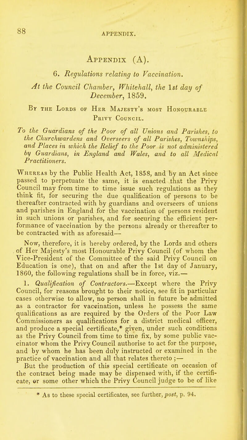 APPENDIX. Appendix (A). 6. Regulations relating to Vaccination. At the Council Chamber, Whitehall, the 1st day of December, 1859. By the Lords of Her Majesty's most Honourable Privy Council. To the Guardians of the Poor of all Unions and Parishes, to the Churchwardens and Overseers of all Parishes, Townships, and Places in which the Relief to the Poor is not administered by Guardians, in England and Wales, and to all Medical Practitioners. Whereas by the Public Health Act, 1858, and by an Act since passed to perpetuate the same, it is enacted that the Privy Council may from time to time issue such regulations as they think fit, for securing the due qualification of persons to be thereafter contracted with by guardians and overseers of unions and parishes in England for the vaccination of persons resident in such unions or parishes, and for securing the efficient per- formance of vaccination by the persons already or thereafter to be contracted with as aforesaid— Now, therefore, it is hereby ordered, by the Lords and others of Her Majesty's most Honourable Privy Council (of whom the Vice-President of the Committee of the said Privy Council on Education is one), that on and after the 1st day of January, 1860, the following regulations shall be in force, viz.— 1. Qualification of Contractors.—Except where the Privy Council, for reasons brought to their notice, see fit in particular cases otherwise to allow, no person shall in future be admitted as a contractor for vaccination, unless he possess the same qualifications as are required by the Orders of the Poor Law Commissioners as qualifications for a district medical officer, and produce a special certificate,* given, under such conditions as the Privy Council from time to time fix, by some public vac- cinator whom the Privy Council authorise to act for the purpose, and by whom he has been duly instructed or examined in the practice of vaccination and all that relates thereto ; — But the production of this special certificate on occasion of the contract being made may be dispensed with, if the certifi- cate, or some other which the Privy Council judge to be of like * As to these special certificates, see further, post, p. 94.