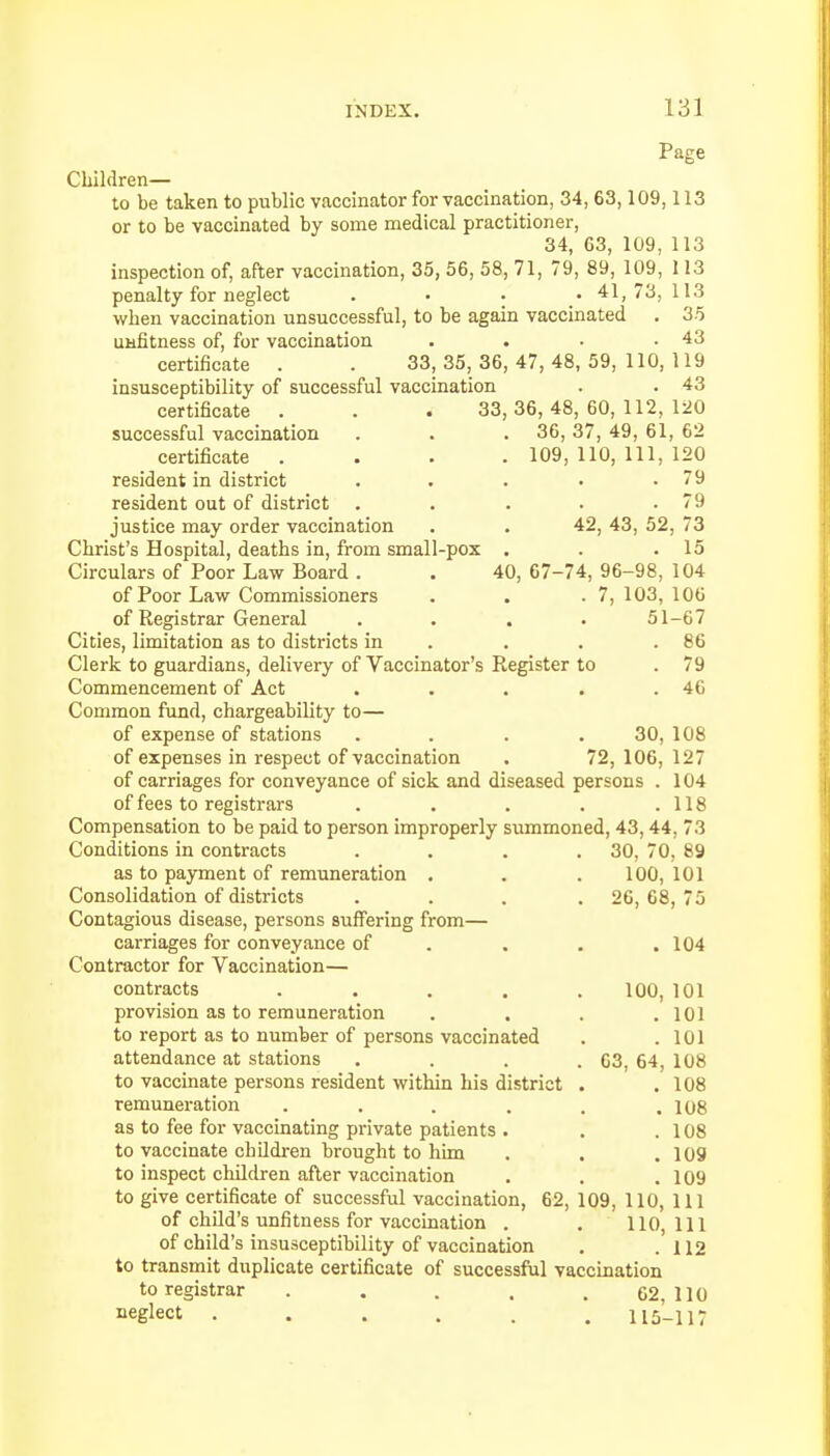 Page Children— to be taken to public vaccinator for vaccination, 34, 63,109,113 or to be vaccinated by some medical practitioner, 34, 63, 109, 113 inspection of, after vaccination, 35, 56, 58, 71, 79, 89, 109, 1 13 penalty for neglect . • • 41,73,113 when vaccination unsuccessful, to be again vaccinated . 35 unfitness of, for vaccination . . • .43 certificate . . 33,35,36,47,48,59,110,119 insusceptibility of successful vaccination . . 43 certificate . . . 33,36,48,60,112,120 successful vaccination . . . 36, 37, 49, 61, 62 certificate .... 109, 110, 111, 120 resident in district . . . • .79 resident out of district . . . . .79 justice may order vaccination . . 42, 43, 52, 73 Christ's Hospital, deaths in, from small-pox . . .15 Circulars of Poor Law Board . . 40, 67-74, 96-98, 104 of Poor Law Commissioners . . .7, 103, 106 of Registrar General . . . . 51-67 Cities, limitation as to districts in . . .86 Clerk to guardians, delivery of Vaccinator's Register to . 79 Commencement of Act . . . . .46 Common fund, chargeability to— of expense of stations .... 30, 108 of expenses in respect of vaccination . 72, 106, 127 of carriages for conveyance of sick and diseased persons . 104 of fees to registrars . . . . .118 Compensation to be paid to person improperly summoned, 43,44. 73 Conditions in contracts . . . .30, 70, 89 as to payment of remuneration . . . 100, 101 Consolidation of districts . . . 26, 68, 75 Contagious disease, persons suffering from— carriages for conveyance of . . . .104 Contractor for Vaccination— contracts . . . . 100, 101 provision as to remuneration . . . .101 to report as to number of persons vaccinated . .101 attendance at stations . . . .63, 64, 108 to vaccinate persons resident within his district . .108 remuneration . . . . . .108 as to fee for vaccinating private patients . . .108 to vaccinate children brought to him . . .109 to inspect children after vaccination . . .109 to give certificate of successful vaccination, 62, 109, 110, 111 of child's unfitness for vaccination . . 110,111 of child's insusceptibility of vaccination . .112 to transmit duplicate certificate of successful vaccination to registrar . . . . .62,110 neglect 115-117