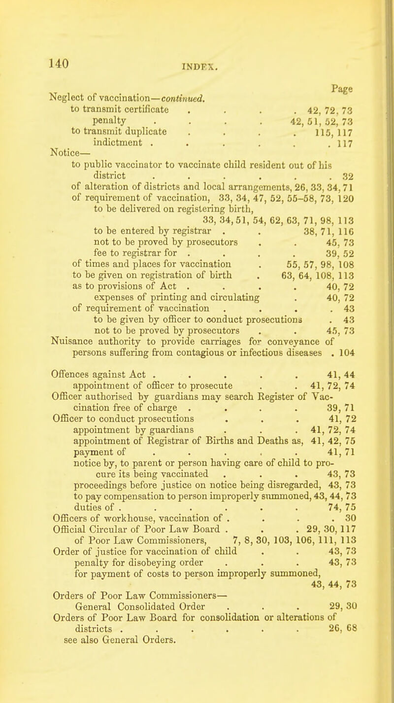 Page Neglect of vaccination—continued. to transmit certificate . . . . 42, 72. 73 penalty . . . . 42,51,52,73 to transmit duplicate . . . . 115,117 indictment . . . . . .117 Notice— to public vaccinator to vaccinate child resident out of his district . . . . . .32 of alteration of districts and local arrangements, 26, 33, 34,71 of requirement of vaccination, 33, 34, 47, 52, 55-58, 73, 120 to be delivered on registering birth, 33, 34,51, 54, 62, 63, 71, 98, 113 to be entered by registrar . . 38,71,116 not to be proved by prosecutors . . 45, 73 fee to registrar for . . . . 39, 52 of times and places for vaccination . 55, 57, 98, 108 to be given on registration of birth . 63, 64, 108, 113 as to provisions of Act . . . . 40, 72 expenses of printing and circulating . 40, 72 of requirement of vaccination . . . .43 to be given by officer to conduct prosecutions . 43 not to be proved by prosecutors . . 45, 73 Nuisance authority to provide carriages for conveyance of persons suffering from contagious or infectious diseases . 104 Offences against Act . . . . . 41,44 appointment of officer to prosecute . . 41,72,74 Officer authorised by guardians may search Register of Vac- cination free of charge . . . . 39, 71 Officer to conduct prosecutions ... 41, 72 appointment by guardians . . . 41,72,74 appointment of Registrar of Births and Deaths as, 41, 42, 75 payment of . . . . 41,71 notice by, to parent or person having care of child to pro- cure its being vaccinated . . . 43, 73 proceedings before justice on notice being disregarded, 43, 73 to pay compensation to person improperly summoned, 43,44, 73 duties of . . . . . . 74, 75 Officers of workhouse, vaccination of . . . .30 Official Circular of Poor Law Board . . .29, 30,117 of Poor Law Commissioners, 7, 8, 30, 103, 106, 111, 113 Order of justice for vaccination of child . . 43, 73 penalty for disobeying order . . . 43, 73 for payment of costs to person improperly summoned, 43, 44, 73 Orders of Poor Law Commissioners— General Consolidated Order ... 29,30 Orders of Poor Law Board for consolidation or alterations of districts . . . . . . 26, 68 see also General Orders.