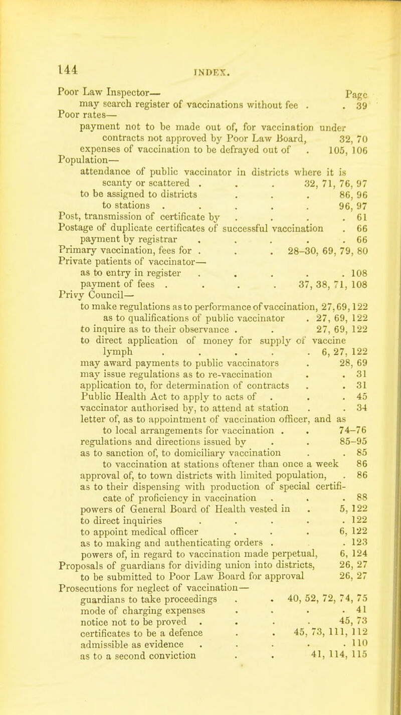 Poor Law Inspector— Page may search register of vaccinations without fee . . 39 Poor rates— payment not to be made out of, for vaccination under contracts not approved by Poor Law Board, 32, 70 expenses of vaccination to be defrayed out of . 105, 106 Population— attendance of public vaccinator in districts where it is scanty or scattered . . . 32, 71, 76, 97 to be assigned to districts ... 86, 96 to stations . . . . 96, 97 Post, transmission of certificate by . . . .61 Postage of duplicate certificates of successful vaccination . 66 payment by registrar . . . . .66 Primary vaccination, fees for . . . 28-30, 69, 79, 80 Private patients of vaccinator— as to entry in register . . . . .108 payment of fees .... 37,38,71,108 Privy Council— to make regulations as to performance of vaccination, 27,69,122 as to qualifications of public vaccinator . 27, 69, 122 to inquire as to their observance . . 27, 69, 122 to direct application of money for supply of vaccine lymph . . . . . 6,27, 122 may award payments to public vaccinators . 28, 69 may issue regulations as to re-vaccination . .31 application to, for determination of contracts . .31 Public Health Act to apply to acts of . .45 vaccinator authorised by, to attend at station . . 34 letter of, as to appointment of vaccination officer, and as to local arrangements for vaccination . . 74-76 regulations and directions issued by . . 85-95 as to sanction of, to domiciliary vaccination . . 85 to vaccination at stations oftener than once a week 86 approval of, to town districts with limited population, . 86 as to their dispensing with production of special certifi- cate of proficiency in vaccination . . .88 powers of General Board of Health vested in . 5, 122 to direct inquiries . . . . .122 to appoint medical officer ... 6, 122 as to making and authenticating orders . . 123 powers of, in regard to vaccination made perpetual, 6, 124 Proposals of guardians for dividing union into districts, 26, 27 to be submitted to Poor Law Board for approval 26, 27 Prosecutions for neglect of vaccination— guardians to take proceedings . . 40, 52, 72, 74, 75 mode of charging expenses . . . .41 notice not to be proved .... 45, 73 certificates to be a defence . . 45,73,111,112 admissible as evidence . . . • .110 as to a second conviction . . 41, 114, 115