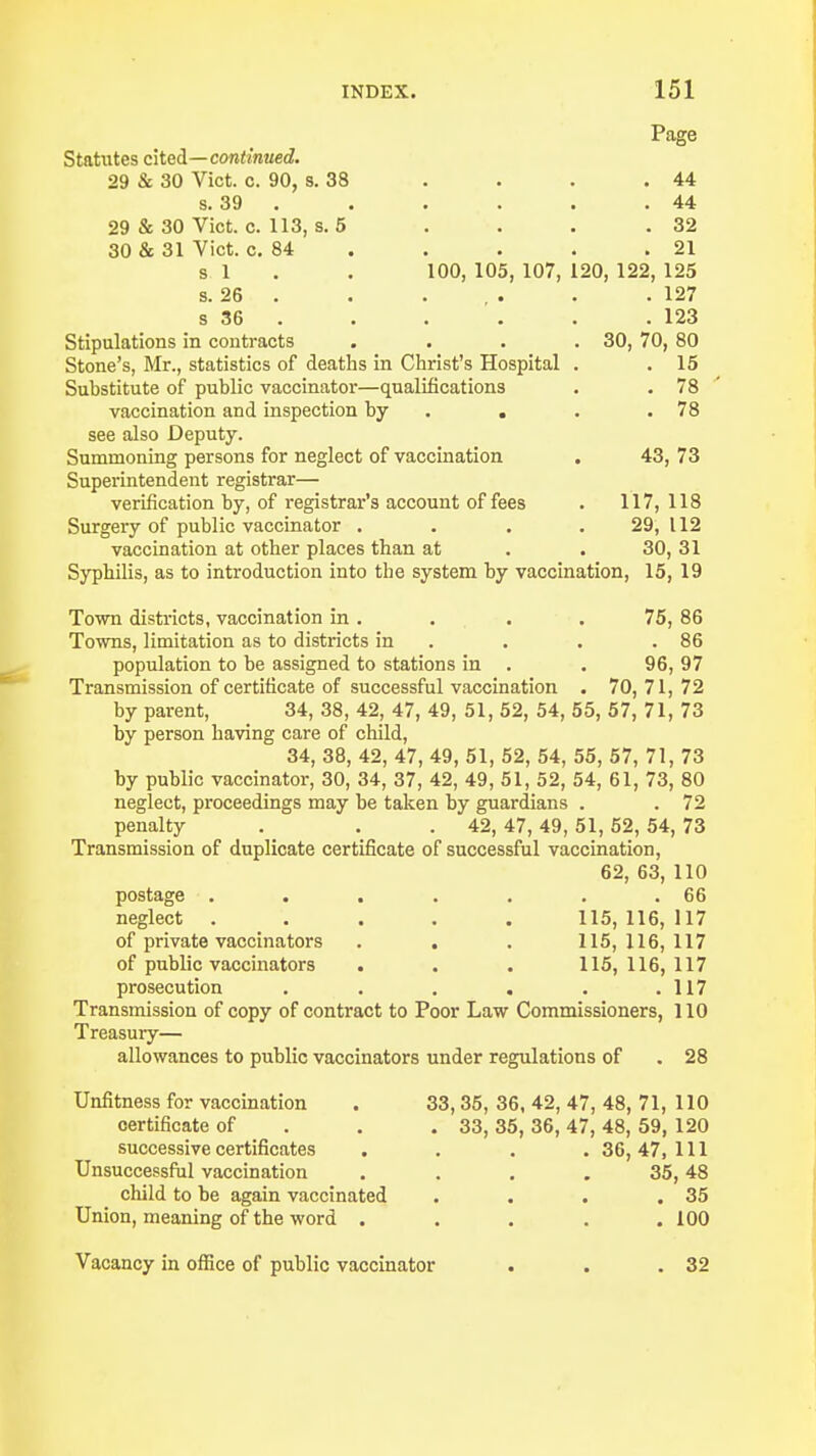 Page Statutes cited—continued. 29 & 30 Vict. c. 90, 8. 38 . . . . 44 s. 39 . . . . . .44 29 & 30 Vict. c. 113, s. 5 . . . .32 30 & 31 Vict. c. 84 . . . .21 si. . 100, 105, 107, 120, 122, 125 s. 26 . . . . . . .127 s 36 . . . . . .123 Stipulations in contracts .... 30, 70, 80 Stone's, Mr., statistics of deaths in Christ's Hospital . . 15 Substitute of public vaccinator—qualifications . . 78 vaccination and inspection by . . .78 see also Deputy. Summoning persons for neglect of vaccination . 43, 73 Superintendent registrar— verification by, of registrar's account of fees . 117, 118 Surgery of public vaccinator . . . .29,112 vaccination at other places than at . . 30, 31 Syphilis, as to introduction into the system by vaccination, 15, 19 Town districts, vaccination in . . . .75, 86 Towns, limitation as to districts in . . .86 population to be assigned to stations in . . 96, 97 Transmission of certificate of successful vaccination . 70,71,72 by parent, 34, 38, 42, 47, 49, 51, 52, 54, 55, 57, 71, 73 by person having care of child, 34, 38, 42, 47, 49, 51, 52, 54, 55, 57, 71, 73 by public vaccinator, 30, 34, 37, 42, 49, 51, 52, 54, 61, 73, 80 neglect, proceedings may be taken by guardians . . 72 penalty . . 42, 47,49,51,52, 54, 73 Transmission of duplicate certificate of successful vaccination, 62, 63, 110 postage . . . . . . .66 neglect ..... 115, 116, 117 of private vaccinators . . . 115,116,117 of public vaccinators . . . 115,116,117 prosecution . . . . . .117 Transmission of copy of contract to Poor Law Commissioners, 110 Treasury— allowances to public vaccinators under regulations of . 28 Unfitness for vaccination . 33, 35, 36, 42, 47, 48, 71, 110 certificate of 33, 35, 36, 47, 48, 59, 120 successive certificates .... 36, 47, 111 Unsuccessful vaccination . . . 35,48 child to be again vaccinated . . . .35 Union, meaning of the word ..... 100 Vacancy in office of public vaccinator 32