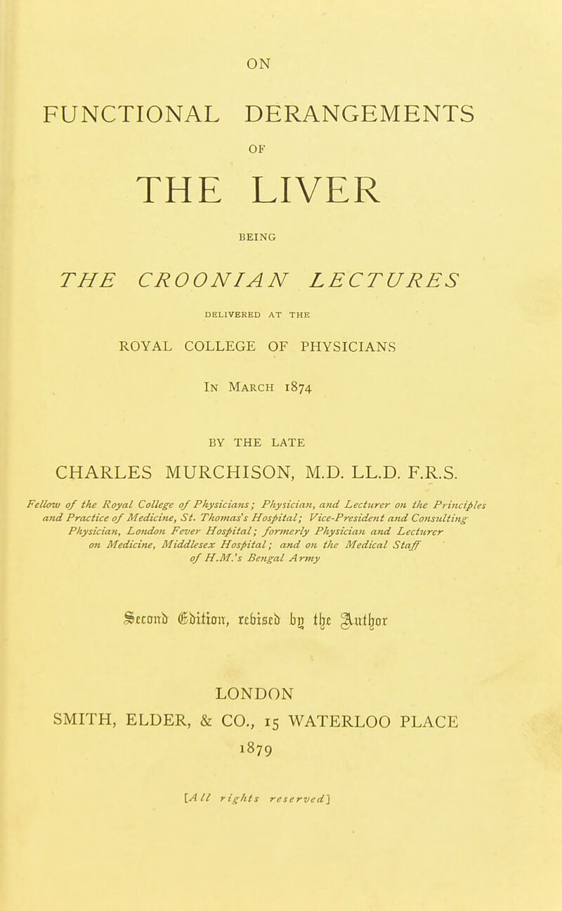 ON FUNCTIONAL DERANGEMENTS OF THE LIVER BEING THE CROONIAN LECTURES DELIVERED AT THE ROYAL COLLEGE OF PHYSICIANS In March 1874 BY THE LATE CHARLES MURCHISON, M.D. LL.D. F.R.S. Fellow of the Royal College of Physicians; Physician, and Lecturer on the Principles and Practice of Medicine, St. Tho?nas's Hospital; Vice-President and Consulting Physician, London Fever Hospital; formerly Physician and Lecturer on Medicine, Middlesex Hospital; and on the Medical Staff of H.M.'s Bengal Army Stccwb (Bbiitoit, rcbiscb bg % giulljor LONDON SMITH, ELDER, & CO., 15 WATERLOO PLACE 1879 [All rights reserved}