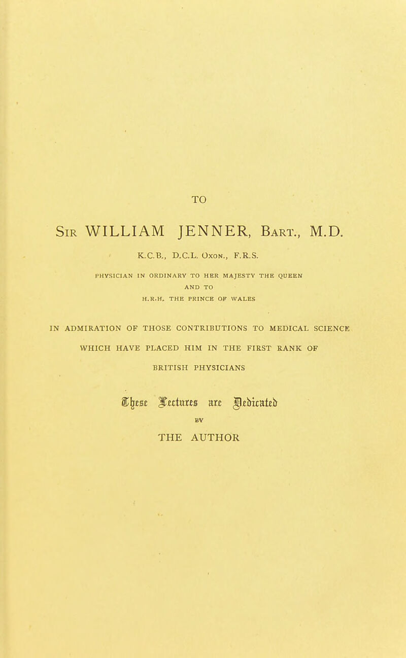 TO Sir WILLIAM JENNER, Bart., M.D. K.C.B., D.C.L. Oxon., F.R.S. PHYSICIAN IN ORDINARY TO HER MAJESTY THE QUEEN AND TO H.R.H. THE PRINCE OF WALES IN ADMIRATION OF THOSE CONTRIBUTIONS TO MEDICAL SCIENCE WHICH HAVE PLACED HIM IN THE FIRST RANK OF BRITISH PHYSICIANS &Ijes£ JTcchms an; gjcbicateir BV THE AUTHOR