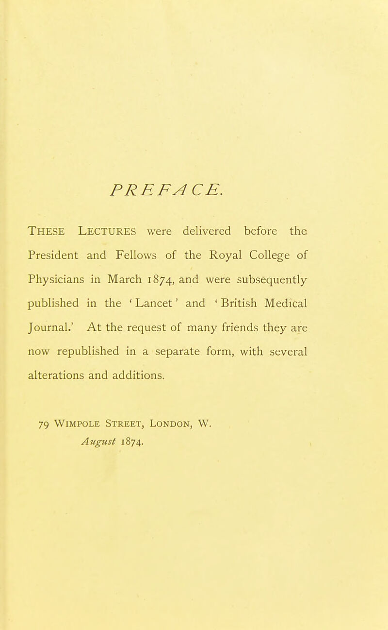 PREFACE. These Lectures were delivered before the President and Fellows of the Royal College of Physicians in March 1874, and were subsequently published in the ' Lancet' and ' British Medical Journal.' At the request of many friends they are now republished in a separate form, with several alterations and additions. 79 Wimpole Street, London, W. August 1874.