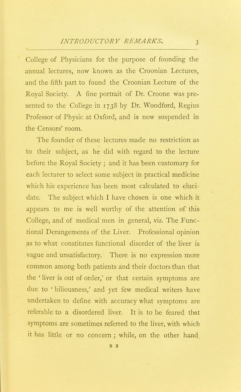 INTRODUCTORY REMARKS. College of Physicians for the purpose of founding the annual lectures, now known as the Croonian Lectures, and the fifth part to found the Croonian Lecture of the Royal Society. A fine portrait of Dr. Croone was pre- sented to the College in 1738 by Dr. Woodford, Regius Professor of Physic at Oxford, and is now suspended in the Censors' room. The founder of these lectures made no restriction as to their subject, as he did with regard to the lecture before the Royal Society ; and it has been customary for each lecturer to select some subject in practical medicine which his experience has been most calculated to eluci- date. The subject which I have chosen is one which it appears to me is well worthy of the attention of this College, and of medical men in general, viz. The Func- tional Derangements of the Liver. Professional opinion as to what constitutes functional disorder of the liver is vague and unsatisfactory. There is no expression more common among both patients and their doctors than that the ' liver is out of order,' or that certain symptoms are due to ' biliousness,' and yet few medical writers have undertaken to define with accuracy what symptoms are referable to a disordered liver. It is to be feared that symptoms are sometimes referred to the liver, with which it has little or no concern; while, on the other hand, b 2