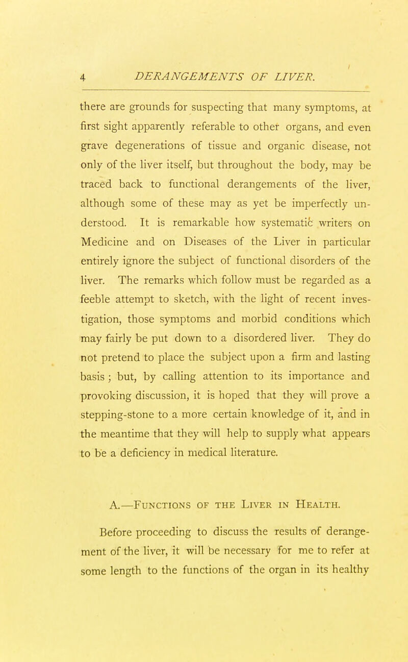 there are grounds for suspecting that many symptoms, at first sight apparently referable to other organs, and even grave degenerations of tissue and organic disease, not only of the liver itself, but throughout the body, may be traced back to functional derangements of the liver, although some of these may as yet be imperfectly un- derstood. It is remarkable how systematic writers on Medicine and on Diseases of the Liver in particular entirely ignore the subject of functional disorders of the liver. The remarks which follow must be regarded as a feeble attempt to sketch, with the light of recent inves- tigation, those symptoms and morbid conditions which may fairly be put down to a disordered liver. They do not pretend to place the subject upon a firm and lasting basis ; but, by calling attention to its importance and provoking discussion, it is hoped that they will prove a stepping-stone to a more certain knowledge of it, and in the meantime that they will help to supply what appears to be a deficiency in medical literature. A.—Functions of the Liver in Health. Before proceeding to discuss the results of derange- ment of the liver, it will be necessary for me to refer at some length to the functions of the organ in its healthy