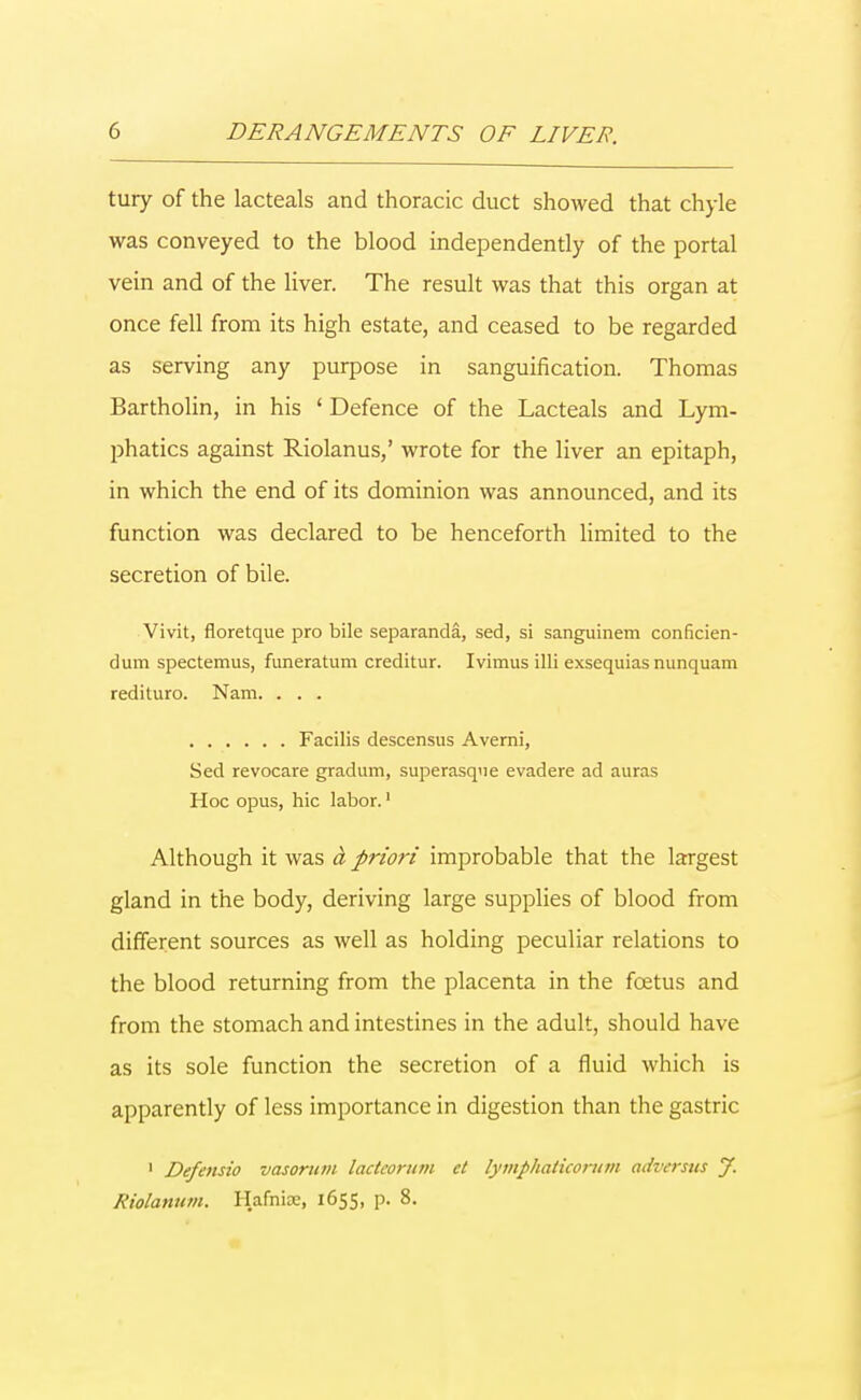 tury of the lacteals and thoracic duct showed that chyle was conveyed to the blood independently of the portal vein and of the liver. The result was that this organ at once fell from its high estate, and ceased to be regarded as serving any purpose in sanguification. Thomas Bartholin, in his ' Defence of the Lacteals and Lym- phatics against Riolanus,' wrote for the liver an epitaph, in which the end of its dominion was announced, and its function was declared to be henceforth limited to the secretion of bile. Vivit, floretque pro bile separanda, sed, si sanguinem conficien- dum spectemus, funeratum creditur. Ivimus illi exsequias nunquam redituro. Nam. . . . Facilis descensus Averni, Sed revocare gradum, superasque evadere ad auras Hoc opus, hie labor.1 Although it was d priori improbable that the largest gland in the body, deriving large supplies of blood from different sources as well as holding peculiar relations to the blood returning from the placenta in the foetus and from the stomach and intestines in the adult, should have as its sole function the secretion of a fluid which is apparently of less importance in digestion than the gastric 1 Defensio vasoruvi lactcorum ct lymphaticorum adversut J. Riolanum. Hafnioc, 1655, p. 8.