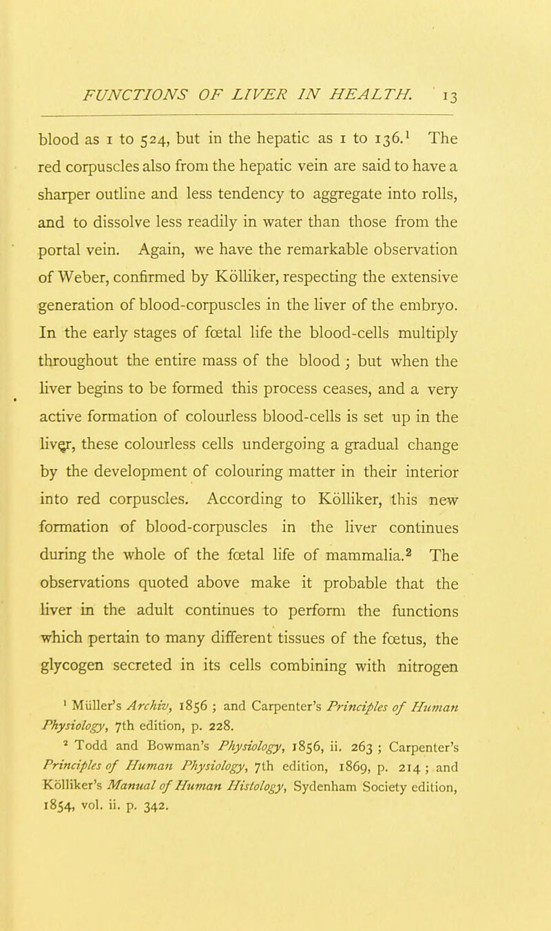 blood as 1 to 524, but in the hepatic as 1 to 136.1 The red corpuscles also from the hepatic vein are said to have a sharper outline and less tendency to aggregate into rolls, and to dissolve less readily in water than those from the portal vein. Again, we have the remarkable observation of Weber, confirmed by Kolliker, respecting the extensive generation of blood-corpuscles in the liver of the embryo. In the early stages of fcetal life the blood-cells multiply throughout the entire mass of the blood ; but when the liver begins to be formed this process ceases, and a very active formation of colourless blood-cells is set up in the live/, these colourless cells undergoing a gradual change by the development of colouring matter in their interior into red corpuscles. According to Kolliker, this new formation of blood-corpuscles in the liver continues during the whole of the fcetal life of mammalia.2 The observations quoted above make it probable that the liver in the adult continues to perform the functions which pertain to many different tissues of the foetus, the glycogen secreted in its cells combining with nitrogen 1 Miiller's Archiv, 1856 ; and Carpenter's Principles of Human Physiology, 7th edition, p. 228. 2 Todd and Bowman's Physiology, 1856, ii. 263 ; Carpenter's Principles of Human Physiology, 7th edition, 1869, p. 214 ; and Kolliker's Manual of Human Histology, Sydenham Society edition, 1854, vol. ii. p. 342.