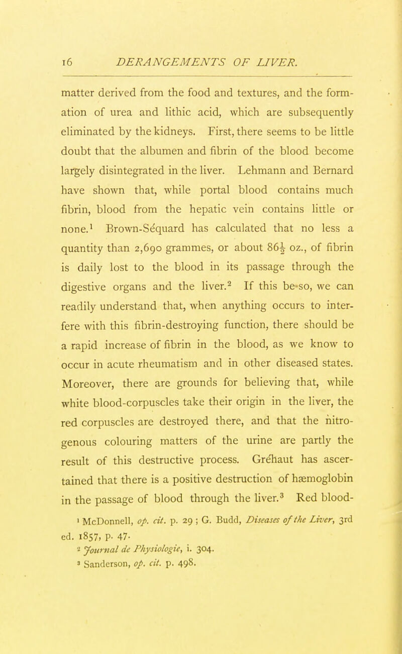 matter derived from the food and textures, and the form- ation of urea and lithic acid, which are subsequently eliminated by the kidneys. First, there seems to be little doubt that the albumen and fibrin of the blood become largely disintegrated in the liver. Lehmann and Bernard have shown that, while portal blood contains much fibrin, blood from the hepatic vein contains little or none.1 Brown-Se'quard has calculated that no less a quantity than 2,690 grammes, or about 86^ oz., of fibrin is daily lost to the blood in its passage through the digestive organs and the liver.2 If this be-so, we can readily understand that, when anything occurs to inter- fere with this fibrin-destroying function, there should be a rapid increase of fibrin in the blood, as we know to occur in acute rheumatism and in other diseased states. Moreover, there are grounds for believing that, while white blood-corpuscles take their origin in the liver, the red corpuscles are destroyed there, and that the nitro- genous colouring matters of the urine are partly the result of this destructive process. Gre'haut has ascer- tained that there is a positive destruction of haemoglobin in the passage of blood through the liver.3 Red blood- 1 McDonnell, op. cit. p. 29 ; G. Budd, Diseases of the Liver, 3rd eel. 1857, P- 47- - Journal de Physiologic, i. 304. 3 Sanderson, op. cit. p. 498.