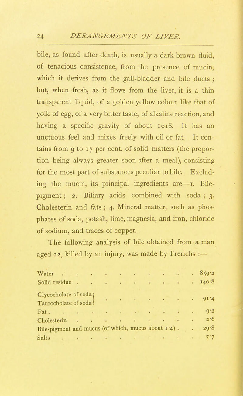 bile, as found after death, is usually a dark brown fluid, of tenacious consistence, from the presence of mucin, which it derives from the gall-bladder and bile ducts ; but, when fresh, as it flows from the liver, it is a thin transparent liquid, of a golden yellow colour like that of yolk of egg, of a very bitter taste, of alkaline reaction, and having a specific gravity of about 1018. It has an unctuous feel and mixes freely with oil or fat. It con- tains from 9 to 17 per cent, of solid matters (the propor- tion being always greater soon after a meal), consisting for the most part of substances peculiar to bile. Exclud- ing the mucin, its principal ingredients are—1. Bile- pigment ; 2. Biliary acids combined with soda ; 3. Cholesterin and fats ; 4. Mineral matter, such as phos- phates of soda, potash, lime, magnesia, and iron, chloride of sodium, and traces of copper. The following analysis of bile obtained from-a man aged 22, killed by an injury, was made by Frerichs :— Water 859-2 Solid residue 140-8 Glycocholate of soda) Taurocholate of soda) Fat 9'2 Cholesterin 2 '6 Bile-pigment and mucus (of which, mucus about 1 -4) . . 29 8 Salts 77