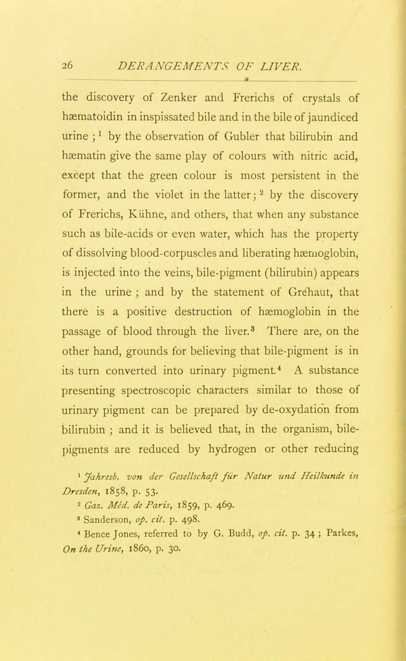 • a the discovery of Zenker and Frerichs of crystals of haematoidin in inspissated bile and in the bile of jaundiced urine ;1 by the observation of Gubler that bilirubin and haematin give the same play of colours with nitric acid, except that the green colour is most persistent in the former, and the violet in the latter;2 by the discovery of Frerichs, Kiihne, and others, that when any substance such as bile-acids or even water, which has the property of dissolving blood-corpuscles and liberating haemoglobin, is injected into the veins, bile-pigment (bilirubin) appears in the urine ; and by the statement of Gre'haut, that there is a positive destruction of haemoglobin in the passage of blood through the liver.3 There are, on the other hand, grounds for believing that bile-pigment is in its turn converted into urinary pigment.4 A substance presenting spectroscopic characters similar to those of urinary pigment can be prepared by de-oxydation from bilirubin ; and it is believed that, in the organism, bile- pigments are reduced by hydrogen or other reducing 1 Jahresb. von der Gesellschaft fiir Nalur und Heilknnde in Dresden, 1858, p. 53. 2 Gaz. Med. de Paris, 1859, p. 469. 3 Sanderson, op. cit. p. 498. 4 Bence Jones, referred to by G. Budd, of. cit. p. 34 ; Parkes, On the Urine, i860, p. 30.