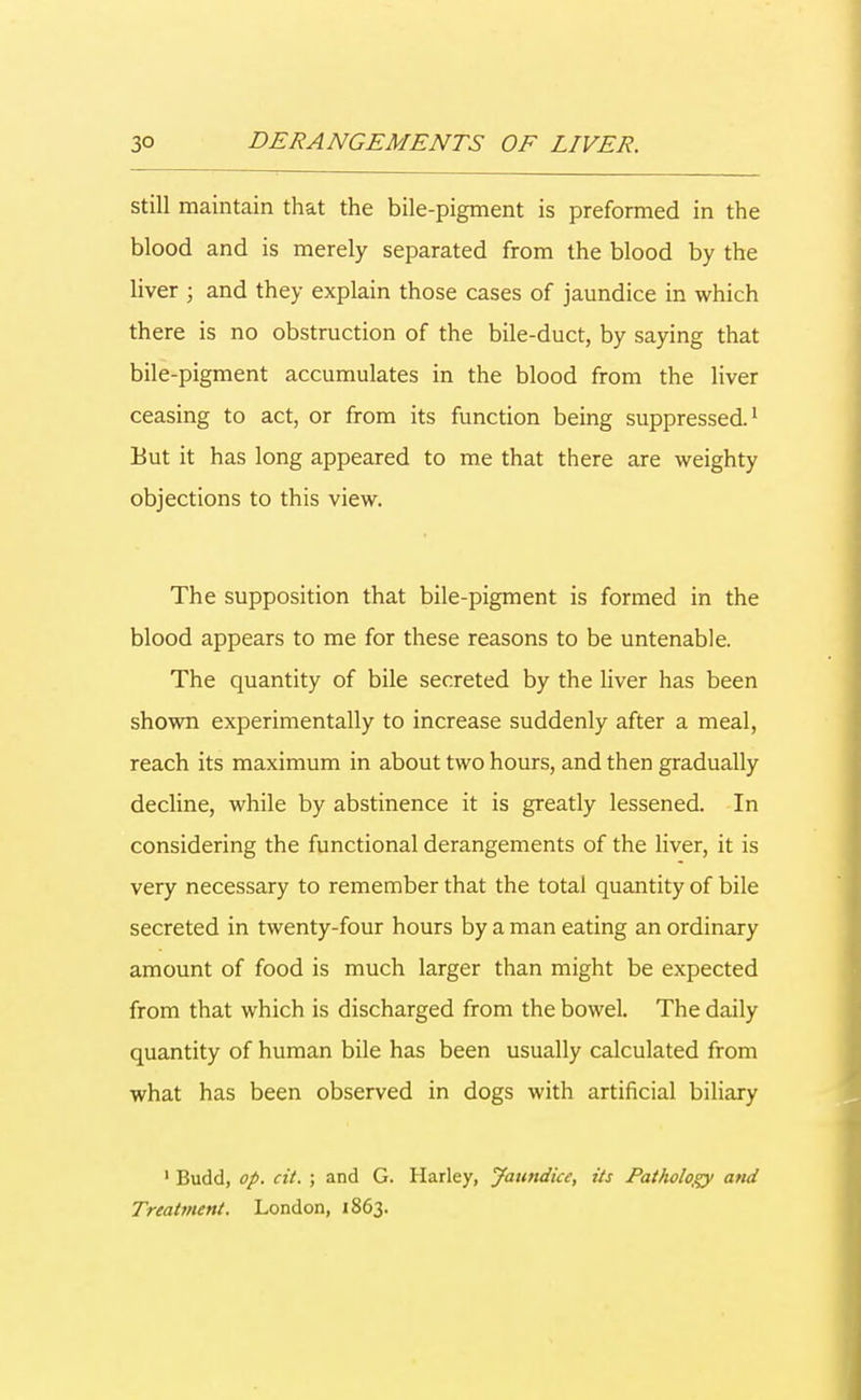still maintain that the bile-pigment is preformed in the blood and is merely separated from the blood by the liver ; and they explain those cases of jaundice in which there is no obstruction of the bile-duct, by saying that bile-pigment accumulates in the blood from the liver ceasing to act, or from its function being suppressed1 But it has long appeared to me that there are weighty objections to this view. The supposition that bile-pigment is formed in the blood appears to me for these reasons to be untenable. The quantity of bile secreted by the liver has been shown experimentally to increase suddenly after a meal, reach its maximum in about two hours, and then gradually decline, while by abstinence it is greatly lessened. In considering the functional derangements of the liver, it is very necessary to remember that the totai quantity of bile secreted in twenty-four hours by a man eating an ordinary amount of food is much larger than might be expected from that which is discharged from the bowel. The daily quantity of human bile has been usually calculated from what has been observed in dogs with artificial biliary 1 Budd, op. cit. ; and G. Harley, Jaundice, its Pathology and Treatment. London, 1863.
