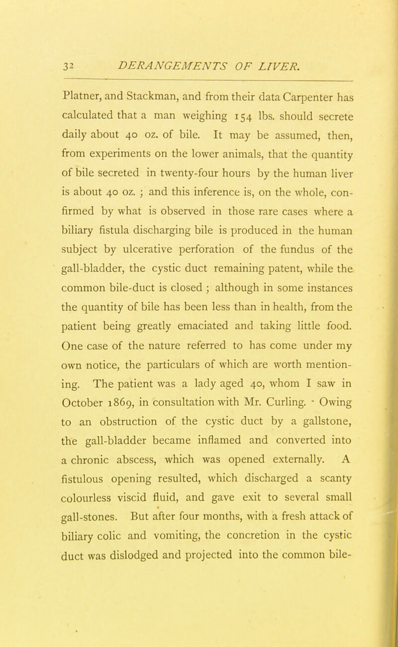 Platner, and Stackman, and from their data Carpenter has calculated that a man weighing 154 lbs. should secrete daily about 40 oz. of bile. It may be assumed, then, from experiments on the lower animals, that the quantity of bile secreted in twenty-four hours by the human liver is about 40 oz. ; and this inference is, on the whole, con- firmed by what is observed in those rare cases where a biliary fistula discharging bile is produced in the human subject by ulcerative perforation of the fundus of the gall-bladder, the cystic duct remaining patent, while the common bile-duct is closed ; although in some instances the quantity of bile has been less than in health, from the patient being greatly emaciated and taking little food. One case of the nature referred to has come under my own notice, the particulars of which are worth mention- ing. The patient was a lady aged 40, whom I saw in October 1869, in consultation with Mr. Curling. - Owing to an obstruction of the cystic duct by a gallstone, the gall-bladder became inflamed and converted into a chronic abscess, which was opened externally. A fistulous opening resulted, which discharged a scanty colourless viscid fluid, and gave exit to several small gall-stones. But after four months, with a fresh attack of biliary colic and vomiting, the concretion in the cystic duct was dislodged and projected into the common bile-