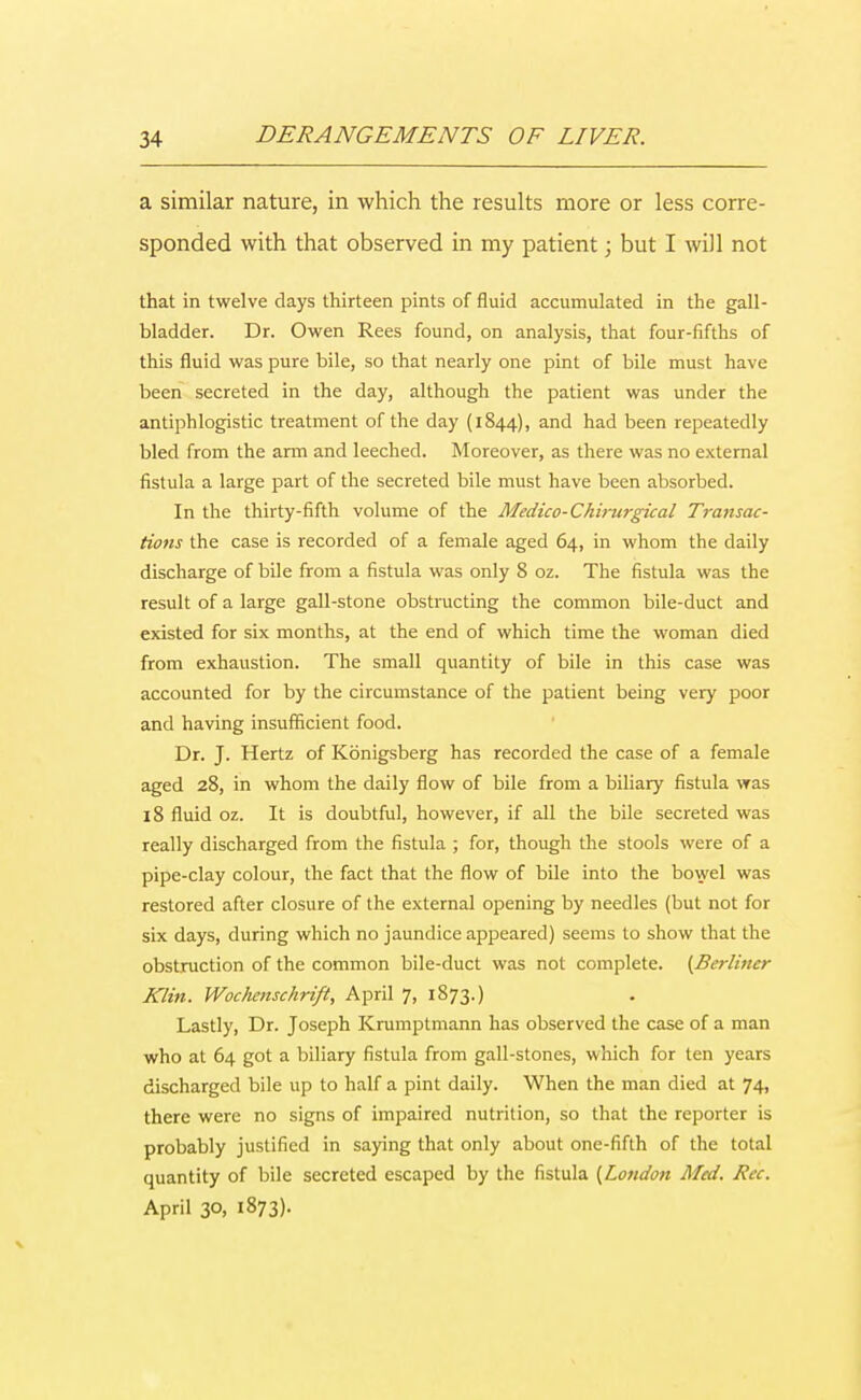 a similar nature, in which the results more or less corre- sponded with that observed in my patient; but I will not that in twelve days thirteen pints of fluid accumulated in the gall- bladder. Dr. Owen Rees found, on analysis, that four-fifths of this fluid was pure bile, so that nearly one pint of bile must have been secreted in the day, although the patient was under the antiphlogistic treatment of the day (1844), and had been repeatedly bled from the arm and leeched. Moreover, as there was no external fistula a large part of the secreted bile must have been absorbed. In the thirty-fifth volume of the Medico-Chimrgical Transac- tions the case is recorded of a female aged 64, in whom the daily discharge of bile from a fistula was only 8 oz. The fistula was the result of a large gall-stone obstructing the common bile-duct and existed for six months, at the end of which time the woman died from exhaustion. The small quantity of bile in this case was accounted for by the circumstance of the patient being very poor and having insufficient food. Dr. J. Hertz of Kbnigsberg has recorded the case of a female aged 28, in whom the daily flow of bile from a biliary fistula was 18 fluid oz. It is doubtful, however, if all the bile secreted was really discharged from the fistula ; for, though the stools were of a pipe-clay colour, the fact that the flow of bile into the bowel was restored after closure of the external opening by needles (but not for six days, during which no jaundice appeared) seems to show that the obstruction of the common bile-duct was not complete. (Berliner Klin. Wochenschrift, April 7, 1873.) Lastly, Dr. Joseph Krumptmann has observed the case of a man who at 64 got a biliary fistula from gall-stones, which for ten years discharged bile up to half a pint daily. When the man died at 74, there were no signs of impaired nutrition, so that the reporter is probably justified in saying that only about one-fifth of the total quantity of bile secreted escaped by the fistula (London Med. Rec. April 30, 1873).