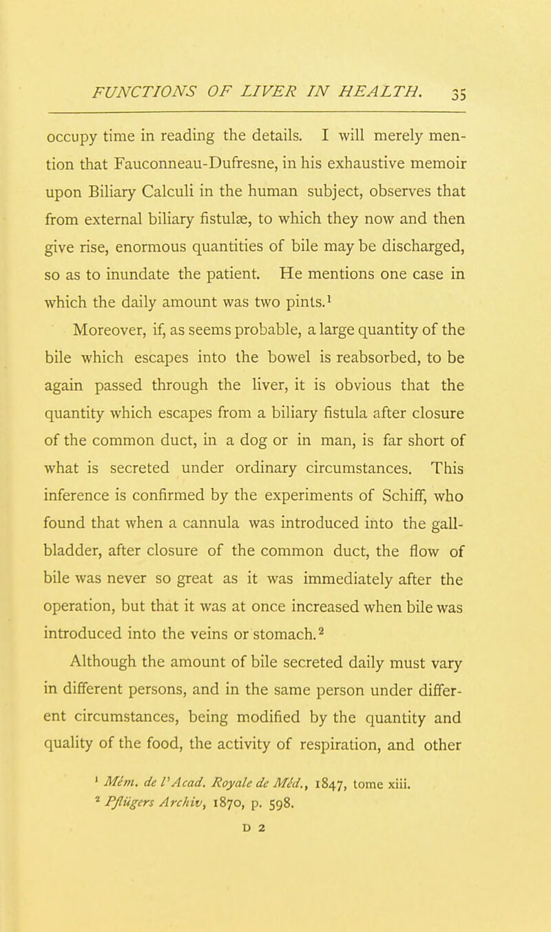 occupy time in reading the details. I will merely men- tion that Fauconneau-Dufresne, in his exhaustive memoir upon Biliary Calculi in the human subject, observes that from external biliary fistulse, to which they now and then give rise, enormous quantities of bile may be discharged, so as to inundate the patient. He mentions one case in which the daily amount was two pints.1 Moreover, if, as seems probable, a large quantity of the bile which escapes into the bowel is reabsorbed, to be again passed through the liver, it is obvious that the quantity which escapes from a biliary fistula after closure of the common duct, in a dog or in man, is far short of what is secreted under ordinary circumstances. This inference is confirmed by the experiments of Schiff, who found that when a cannula was introduced into the gall- bladder, after closure of the common duct, the flow of bile was never so great as it was immediately after the operation, but that it was at once increased when bile was introduced into the veins or stomach.2 Although the amount of bile secreted daily must vary in different persons, and in the same person under differ- ent circumstances, being modified by the quantity and quality of the food, the activity of respiration, and other 1 Mem. de PAcad. Royale de MJd., 1847, tome xiii. 2 Pjliigers Archiv, 1870, p. 598.