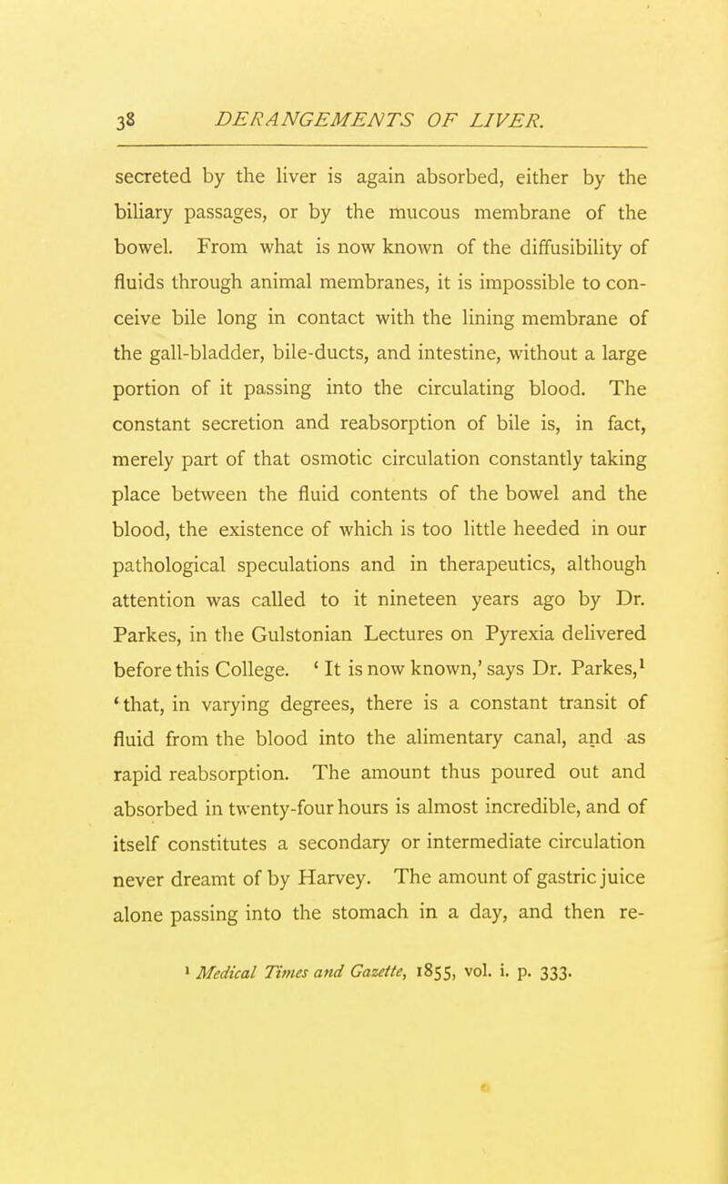 secreted by the liver is again absorbed, either by the biliary passages, or by the mucous membrane of the bowel. From what is now known of the diffusibility of fluids through animal membranes, it is impossible to con- ceive bile long in contact with the lining membrane of the gall-bladder, bile-ducts, and intestine, without a large portion of it passing into the circulating blood. The constant secretion and reabsorption of bile is, in fact, merely part of that osmotic circulation constantly taking place between the fluid contents of the bowel and the blood, the existence of which is too little heeded in our pathological speculations and in therapeutics, although attention was called to it nineteen years ago by Dr. Parkes, in the Gulstonian Lectures on Pyrexia delivered before this College. ' It is now known,' says Dr. Parkes,1 1 that, in varying degrees, there is a constant transit of fluid from the blood into the alimentary canal, and as rapid reabsorption. The amount thus poured out and absorbed in twenty-four hours is almost incredible, and of itself constitutes a secondary or intermediate circulation never dreamt of by Harvey. The amount of gastric juice alone passing into the stomach in a day, and then re-