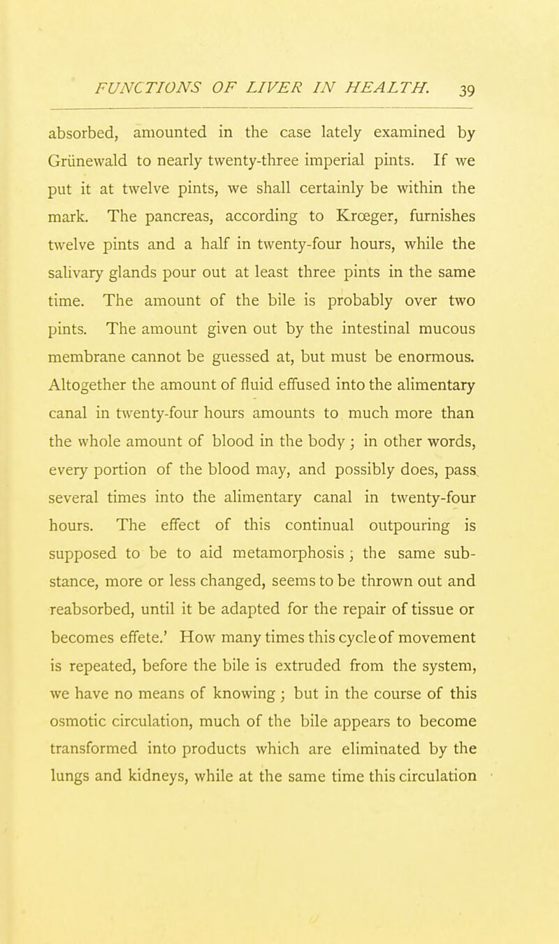 absorbed, amounted in the case lately examined by Griinewald to nearly twenty-three imperial pints. If we put it at twelve pints, we shall certainly be within the mark. The pancreas, according to Kroeger, furnishes twelve pints and a half in twenty-four hours, while the salivary glands pour out at least three pints in the same time. The amount of the bile is probably over two pints. The amount given out by the intestinal mucous membrane cannot be guessed at, but must be enormous. Altogether the amount of fluid effused into the alimentary canal in twenty-four hours amounts to much more than the whole amount of blood in the body ; in other words, every portion of the blood may, and possibly does, pass several times into the alimentary canal in twenty-four hours. The effect of this continual outpouring is supposed to be to aid metamorphosis; the same sub- stance, more or less changed, seems to be thrown out and reabsorbed, until it be adapted for the repair of tissue or becomes effete.' How many times this cycle of movement is repeated, before the bile is extruded from the system, we have no means of knowing; but in the course of this osmotic circulation, much of the bile appears to become transformed into products which are eliminated by the lungs and kidneys, while at the same time this circulation