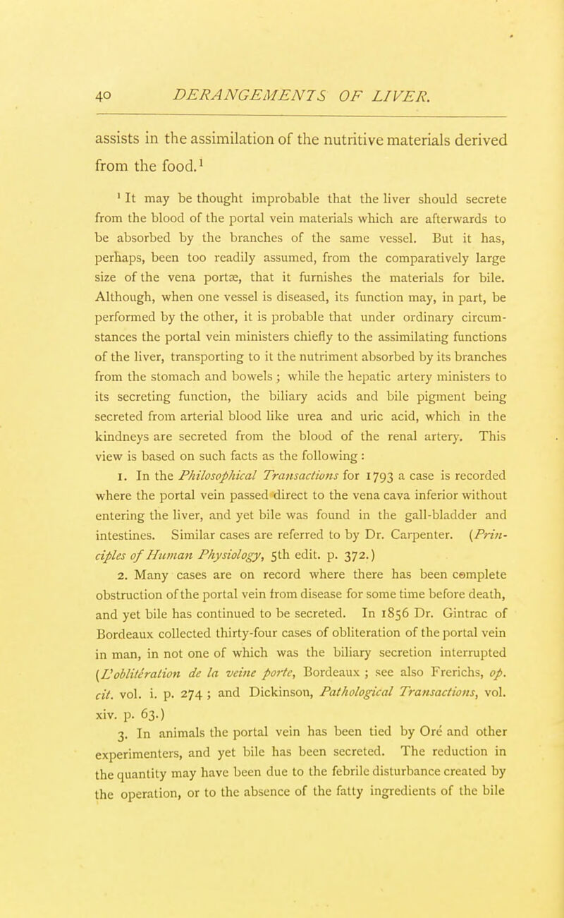 assists in the assimilation of the nutritive materials derived from the food.1 1 It may be thought improbable that the liver should secrete from the blood of the portal vein materials which are afterwards to be absorbed by the branches of the same vessel. But it has, perhaps, been too readily assumed, from the comparatively large size of the vena ports, that it furnishes the materials for bile. Although, when one vessel is diseased, its function may, in part, be performed by the other, it is probable that under ordinary circum- stances the portal vein ministers chiefly to the assimilating functions of the liver, transporting to it the nutriment absorbed by its branches from the stomach and bowels ; while the hepatic artery ministers to its secreting function, the biliary acids and bile pigment being secreted from arterial blood like urea and uric acid, which in the kindneys are secreted from the blood of the renal artery. This view is based on such facts as the following: 1. In the Philosophical Transactions for 1793 a case is recorded where the portal vein passed direct to the vena cava inferior without entering the liver, and yet bile was found in the gall-bladder and intestines. Similar cases are referred to by Dr. Carpenter. {Prin- ciples of Human Physiology, 5th edit. p. 372.) 2. Many cases are on record where there has been complete obstruction of the portal vein from disease for some time before death, and yet bile has continued to be secreted. In 1856 Dr. Gintrac of Bordeaux collected thirty-four cases of obliteration of the portal vein in man, in not one of which was the biliary secretion interrupted {Vobliteration de la veine porte, Bordeaux ; see also Frerichs, op. cit. vol. i. p. 274 ; and Dickinson, Pathological Transactions, vol. xiv. p. 63.) 3. In animals the portal vein has been tied by Ore and other experimenters, and yet bile has been secreted. The reduction in the quantity may have been due to the febrile disturbance created by the operation, or to the absence of the fatty ingredients of the bile