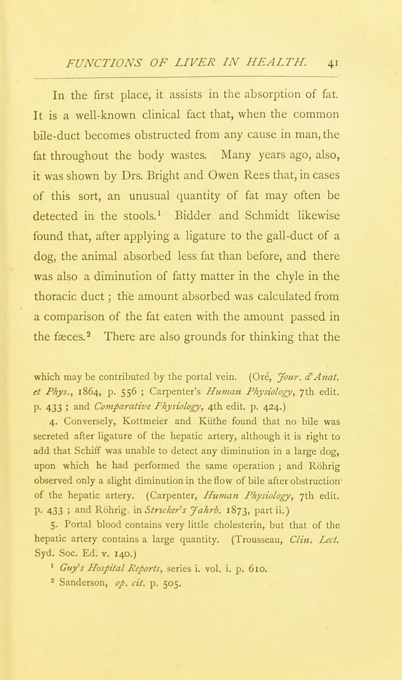 In the first place, it assists in the absorption of fat. It is a well-known clinical fact that, when the common bile-duct becomes obstructed from any cause in man, the fat throughout the body wastes. Many years ago, also, it was shown by Drs. Bright and Owen Rees that, in cases of this sort, an unusual quantity of fat may often be detected in the stools.1 Bidder and Schmidt likewise found that, after applying a ligature to the gall-duct of a dog, the animal absorbed less fat than before, and there was also a diminution of fatty matter in the chyle in the thoracic duct; the amount absorbed was calculated from a comparison of the fat eaten with the amount passed in the faeces.2 There are also grounds for thinking that the which may be contributed by the portal vein. (Ore, Jour. d'Anat. et Phys., 1864, p. 556 ; Carpenter's Human Physiology, 7th edit, p. 433 ; and Comparative Physiology, 4th edit. p. 424.) 4. Conversely, Kottmeier and Kiithe found that no bile was secreted after ligature of the hepatic artery, although it is right to add that Schiff was unable to detect any diminution in a large dog, upon which he had performed the same operation ; and Rohrig observed only a slight diminution in the flow of bile after obstruction of the hepatic artery. (Carpenter, Human Physiology, 7th edit. P- 433 j and Rohrig, in Strieker's Jahrb. 1873, partii.) 5. Portal blood contains very little cholesterin, but that of the hepatic artery contains a large quantity. (Trousseau, Clin. Led. Syd. Soc. Ed. v. 140.) 1 Guy's Hospital Reports, series i. vol. i. p. 610. 2 Sanderson, op. cit. p. 505.
