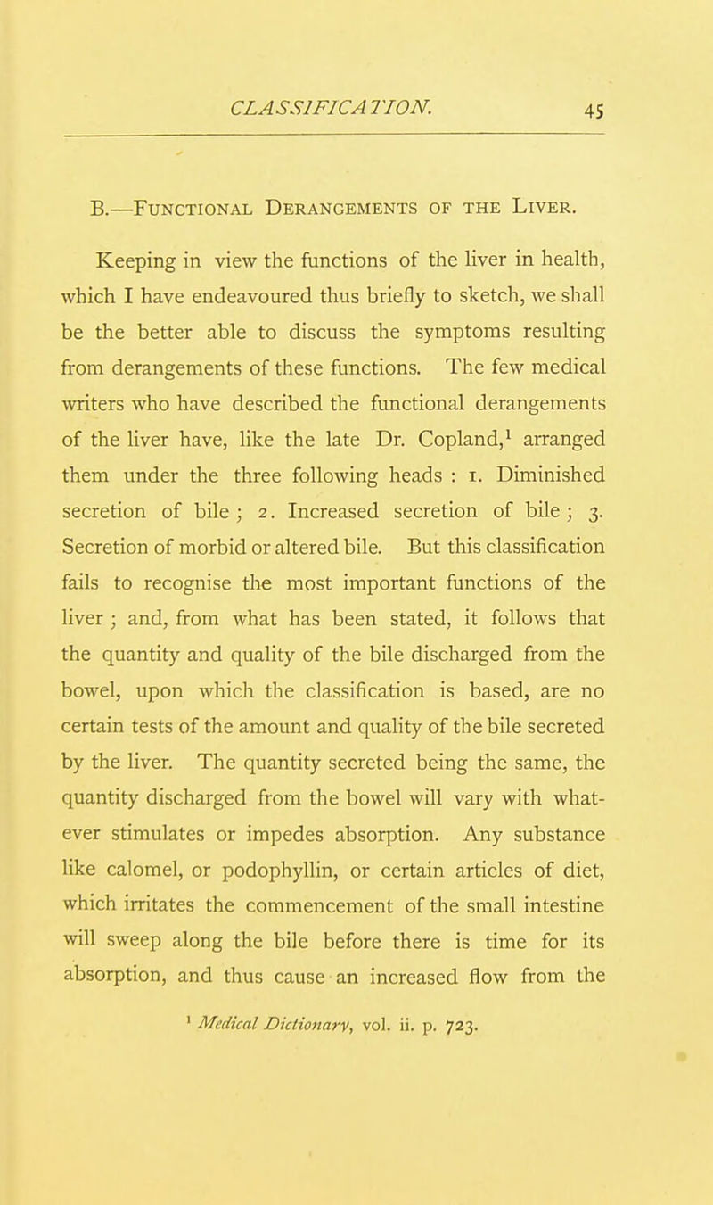CLASS1F1CA TION. B.—Functional Derangements of the Liver. Keeping in view the functions of the liver in health, which I have endeavoured thus briefly to sketch, we shall be the better able to discuss the symptoms resulting from derangements of these functions. The few medical miters who have described the functional derangements of the liver have, like the late Dr. Copland,1 arranged them under the three following heads : i. Diminished secretion of bile ; 2. Increased secretion of bile; 3. Secretion of morbid or altered bile. But this classification fails to recognise the most important functions of the liver; and, from what has been stated, it follows that the quantity and quality of the bile discharged from the bowel, upon which the classification is based, are no certain tests of the amount and quality of the bile secreted by the liver. The quantity secreted being the same, the quantity discharged from the bowel will vary with what- ever stimulates or impedes absorption. Any substance like calomel, or podophyllin, or certain articles of diet, which irritates the commencement of the small intestine will sweep along the bile before there is time for its absorption, and thus cause an increased flow from the 1 Medical Dictionary, vol. ii. p. 723.