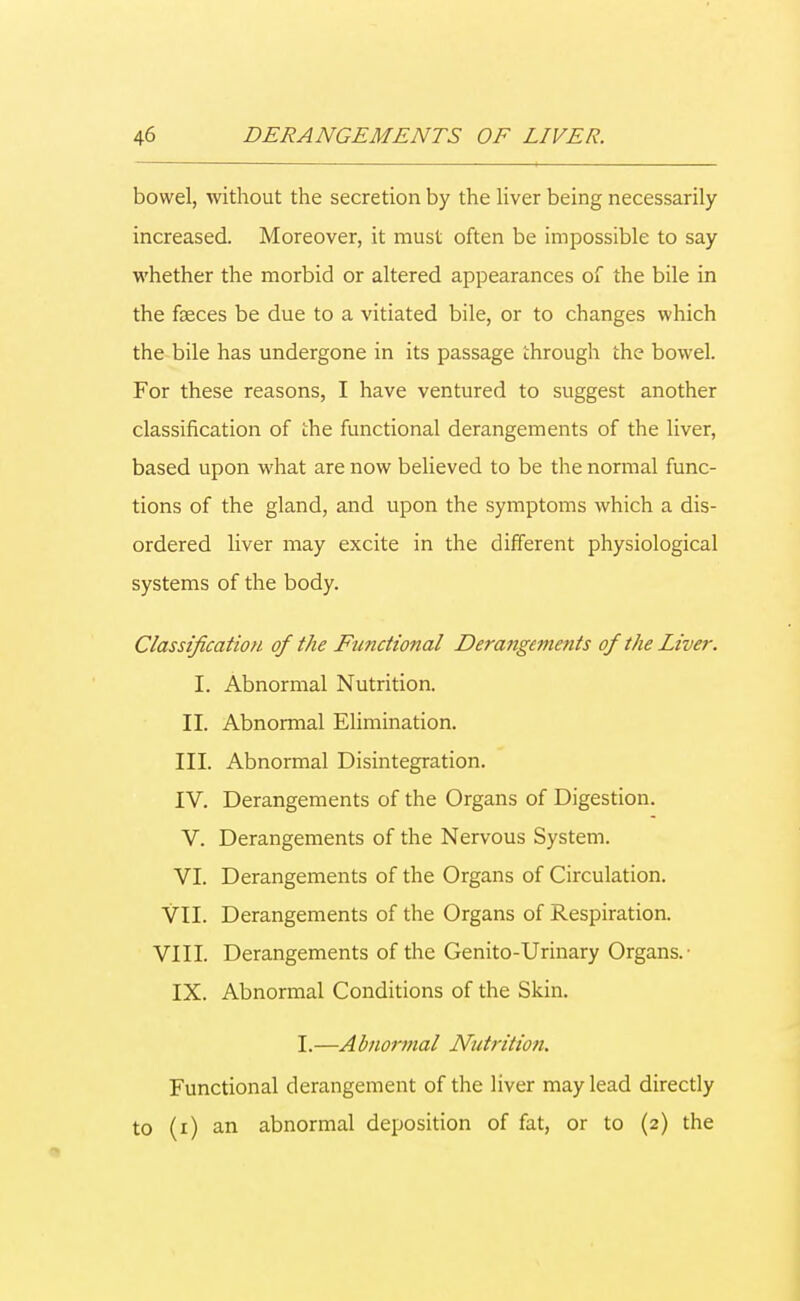 bowel, without the secretion by the liver being necessarily increased. Moreover, it must often be impossible to say whether the morbid or altered appearances of the bile in the faeces be due to a vitiated bile, or to changes which the bile has undergone in its passage through the bowel. For these reasons, I have ventured to suggest another classification of the functional derangements of the liver, based upon what are now believed to be the normal func- tions of the gland, and upon the symptoms which a dis- ordered liver may excite in the different physiological systems of the body. Classification of the Functional Derangements of the Live?-. I. Abnormal Nutrition. II. Abnormal Elimination. III. Abnormal Disintegration. IV. Derangements of the Organs of Digestion. V. Derangements of the Nervous System. VI. Derangements of the Organs of Circulation. VII. Derangements of the Organs of Respiration. VIII. Derangements of the Genito-Urinary Organs.- IX. Abnormal Conditions of the Skin. I.—Abnormal Nutrition. Functional derangement of the liver may lead directly to (i) an abnormal deposition of fat, or to (2) the