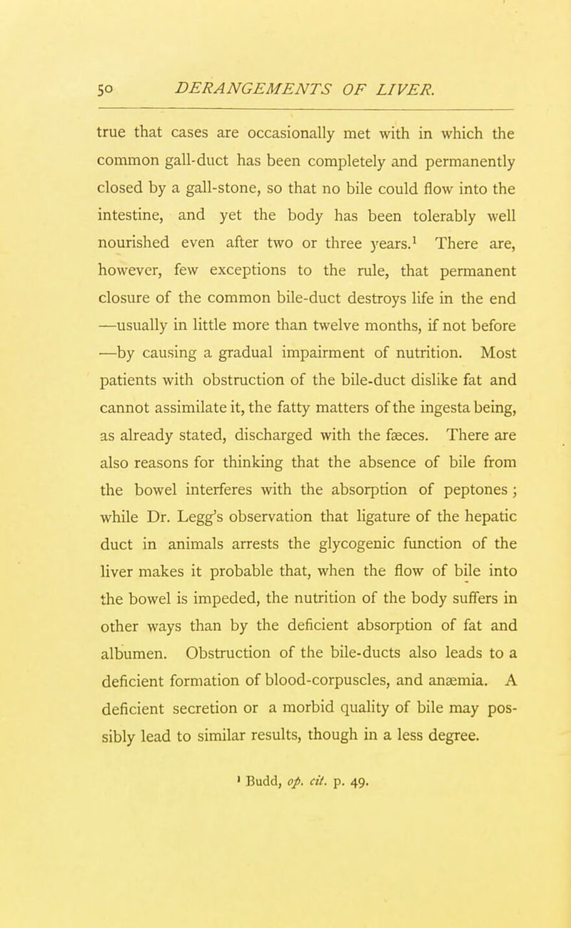 true that cases are occasionally met with in which the common gall-duct has been completely and permanently closed by a gall-stone, so that no bile could flow into the intestine, and yet the body has been tolerably well nourished even after two or three years.1 There are, however, few exceptions to the rule, that permanent closure of the common bile-duct destroys life in the end —usually in little more than twelve months, if not before —by causing a gradual impairment of nutrition. Most patients with obstruction of the bile-duct dislike fat and cannot assimilate it, the fatty matters of the ingesta being, as already stated, discharged with the faeces. There are also reasons for thinking that the absence of bile from the bowel interferes with the absorption of peptones; while Dr. Legg's observation that ligature of the hepatic duct in animals arrests the glycogenic function of the liver makes it probable that, when the flow of bile into the bowel is impeded, the nutrition of the body suffers in other ways than by the deficient absorption of fat and albumen. Obstruction of the bile-ducts also leads to a deficient formation of blood-corpuscles, and ansemia. A deficient secretion or a morbid quality of bile may pos- sibly lead to similar results, though in a less degree. 1 Budd, op. cit. p. 49.