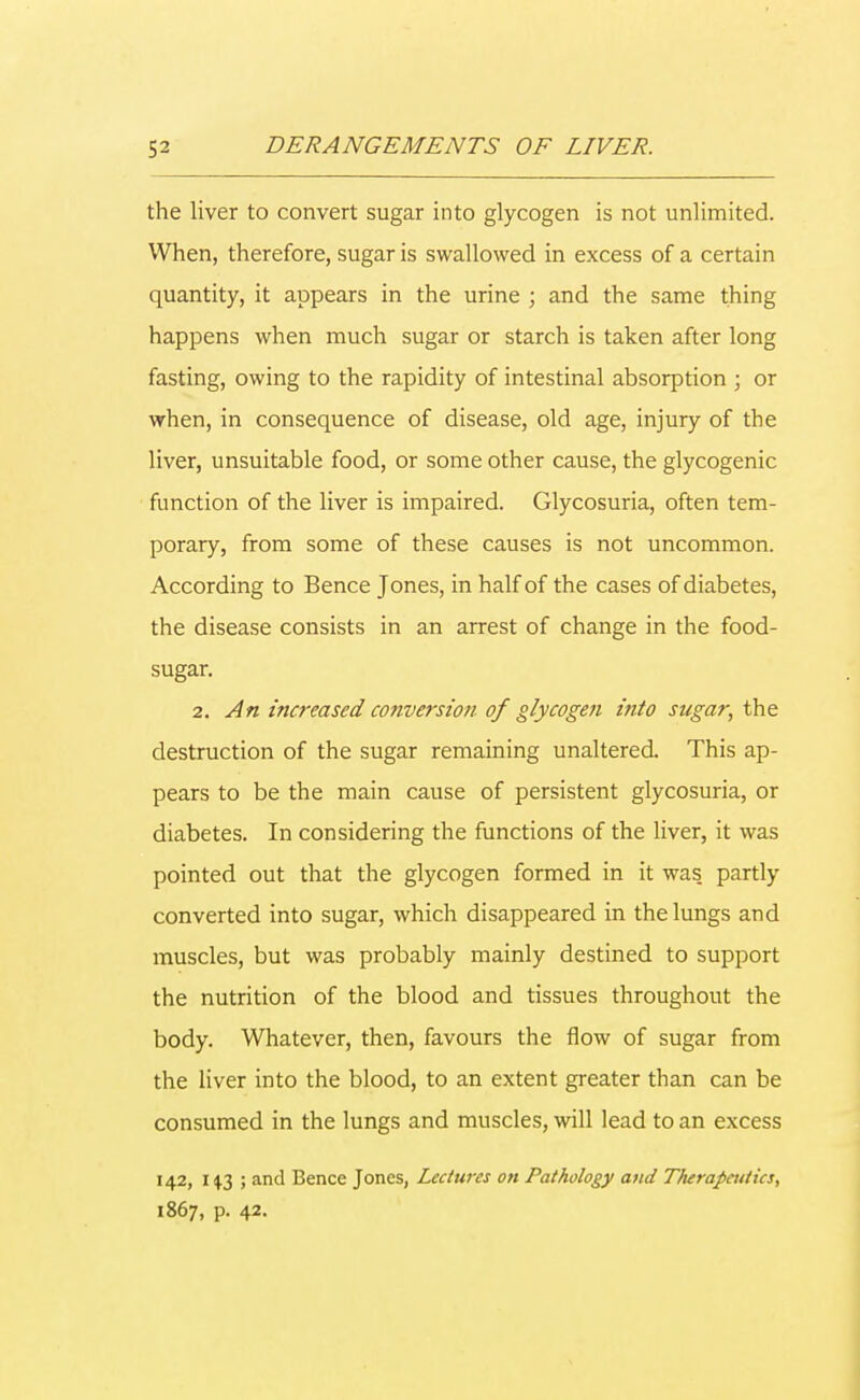 the liver to convert sugar into glycogen is not unlimited. When, therefore, sugar is swallowed in excess of a certain quantity, it appears in the urine ; and the same thing happens when much sugar or starch is taken after long fasting, owing to the rapidity of intestinal absorption ; or when, in consequence of disease, old age, injury of the liver, unsuitable food, or some other cause, the glycogenic function of the liver is impaired. Glycosuria, often tem- porary, from some of these causes is not uncommon. According to Bence Jones, in half of the cases of diabetes, the disease consists in an arrest of change in the food- sugar. 2. An increased conversion of glycogen into sugar, the destruction of the sugar remaining unaltered. This ap- pears to be the main cause of persistent glycosuria, or diabetes. In considering the functions of the liver, it was pointed out that the glycogen formed in it was. partly converted into sugar, which disappeared in the lungs and muscles, but was probably mainly destined to support the nutrition of the blood and tissues throughout the body. Whatever, then, favours the flow of sugar from the liver into the blood, to an extent greater than can be consumed in the lungs and muscles, will lead to an excess 142, 1 $3 ; and Bence Jones, Lectures on Pathology and Therapeutics, 1867, p. 42.