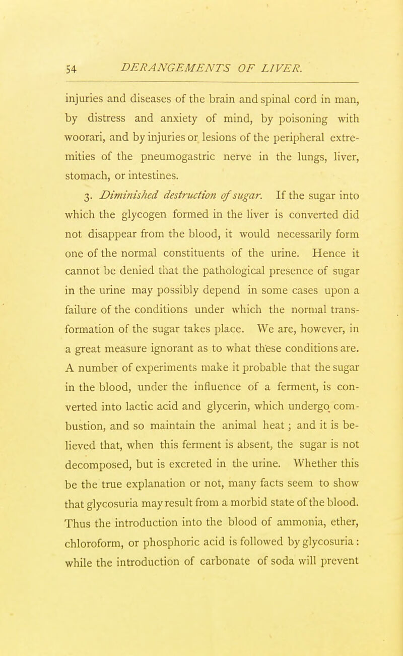 injuries and diseases of the brain and spinal cord in man, by distress and anxiety of mind, by poisoning with woorari, and by injuries or lesions of the peripheral extre- mities of the pneumogastric nerve in the lungs, liver, stomach, or intestines. 3. Diminished destruction of sugar. If the sugar into which the glycogen formed in the liver is converted did not. disappear from the blood, it would necessarily form one of the normal constituents of the urine. Hence it cannot be denied that the pathological presence of sugar in the urine may possibly depend in some cases upon a failure of the conditions under which the normal trans- formation of the sugar takes place. We are, however, in a great measure ignorant as to what these conditions are. A number of experiments make it probable that the sugar in the blood, under the influence of a ferment, is con- verted into lactic acid and glycerin, which undergo com- bustion, and so maintain the animal heat; and it is be- lieved that, when this ferment is absent, the sugar is not decomposed, but is excreted in the urine. Whether this be the true explanation or not, many facts seem to show that glycosuria may result from a morbid state of the blood. Thus the introduction into the blood of ammonia, ether, chloroform, or phosphoric acid is followed by glycosuria: while the introduction of carbonate of soda will prevent
