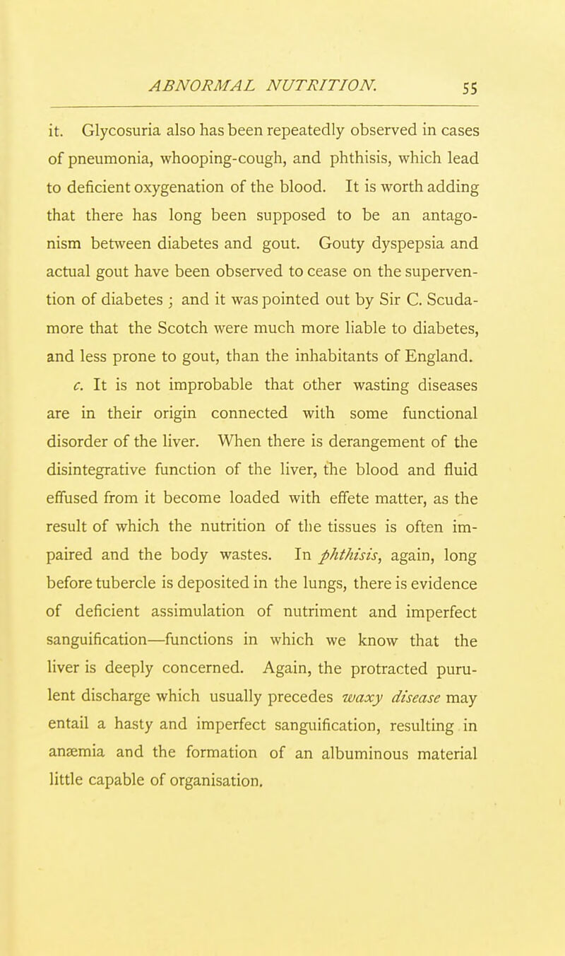 it. Glycosuria also has been repeatedly observed in cases of pneumonia, whooping-cough, and phthisis, which lead to deficient oxygenation of the blood. It is worth adding that there has long been supposed to be an antago- nism between diabetes and gout. Gouty dyspepsia and actual gout have been observed to cease on the superven- tion of diabetes ; and it was pointed out by Sir C. Scuda- more that the Scotch were much more liable to diabetes, and less prone to gout, than the inhabitants of England. c. It is not improbable that other wasting diseases are in their origin connected with some functional disorder of the liver. When there is derangement of the disintegrative function of the liver, the blood and fluid effused from it become loaded with effete matter, as the result of which the nutrition of the tissues is often im- paired and the body wastes. In phthisis, again, long before tubercle is deposited in the lungs, there is evidence of deficient assimulation of nutriment and imperfect sanguification—functions in which we know that the liver is deeply concerned. Again, the protracted puru- lent discharge which usually precedes waxy disease may entail a hasty and imperfect sanguification, resulting in anaemia and the formation of an albuminous material little capable of organisation.