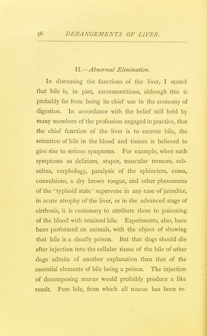 II.—Abnormal Elimination. In discussing the functions of the liver, I stated that bile is, in part, excrementitious, although this is probably far from being its chief use in the economy of digestion. In accordance with the belief still held by many members of the profession engaged in practice, that the chief function of the liver is to excrete bile, the retention of bile in the blood and tissues is believed to give rise to serious symptoms. For example, when such symptoms as delirium, stupor, muscular tremors, sub- sultus, carphology, paralysis of the sphincters, coma, convulsions, a dry brown tongue, and other phenomena of the ' typhoid state; supervene in any case of jaundice, in acute atrophy of the liver, or in the advanced stage of cirrhosis, it is customary to attribute them to poisoning of the blood with retained bile. Experiments, also, have been performed on animals, with the object of showing that bile is a deadly poison. But that dogs should die after injection into the cellular tissue of the bile of other dogs admits of another explanation than that of the essential elements of bile being a poison. The injection of decomposing mucus would probably produce a like result. Pure bile, from which all mucus has been re-