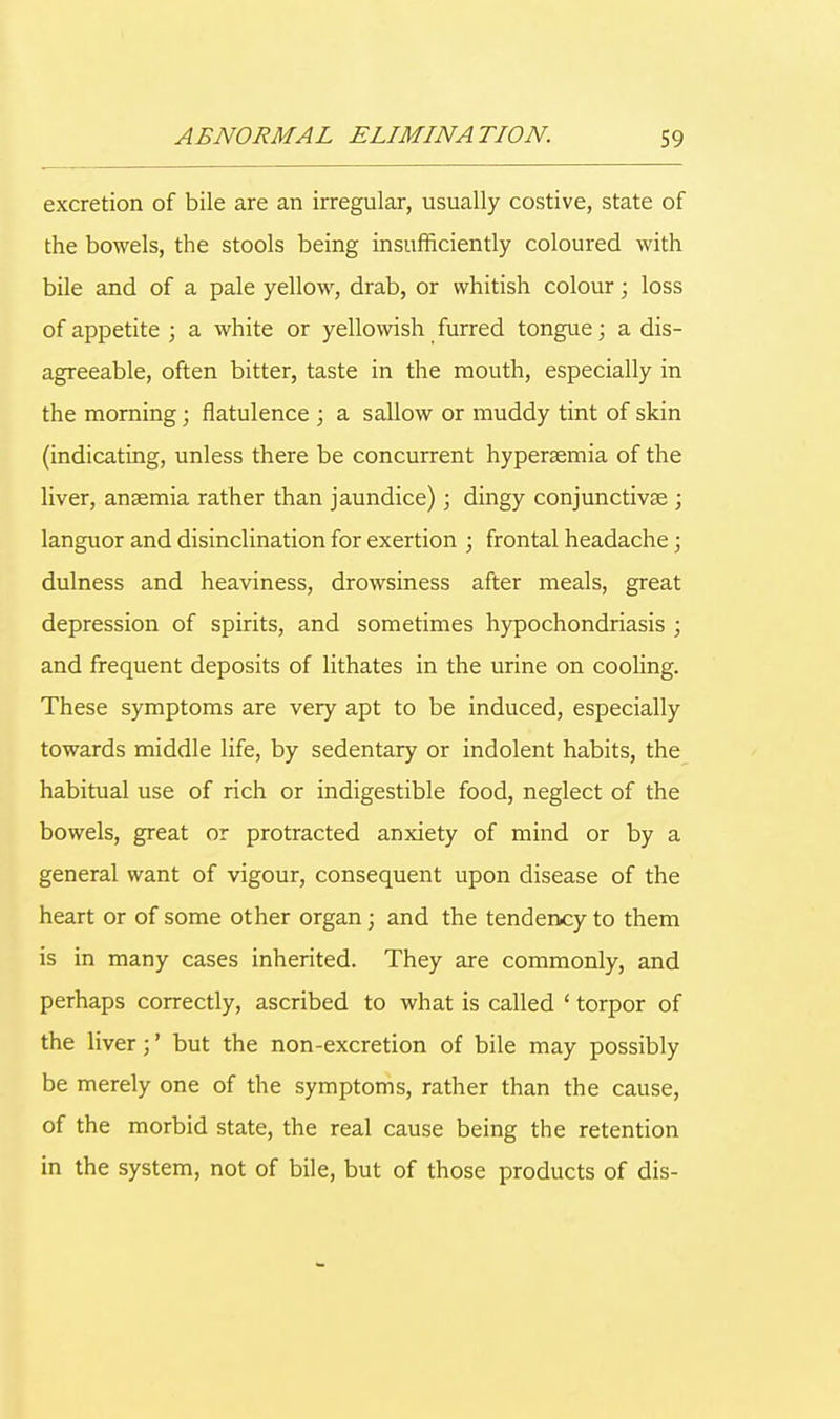 excretion of bile are an irregular, usually costive, state of the bowels, the stools being insufficiently coloured with bile and of a pale yellow, drab, or whitish colour; loss of appetite ; a white or yellowish furred tongue; a dis- agreeable, often bitter, taste in the mouth, especially in the morning; flatulence ; a sallow or muddy tint of skin (indicating, unless there be concurrent hyperaemia of the liver, anaemia rather than jaundice); dingy conjunctivae ; languor and disinclination for exertion ; frontal headache; dulness and heaviness, drowsiness after meals, great depression of spirits, and sometimes hypochondriasis ; and frequent deposits of lithates in the urine on cooling. These symptoms are very apt to be induced, especially towards middle life, by sedentary or indolent habits, the habitual use of rich or indigestible food, neglect of the bowels, great or protracted anxiety of mind or by a general want of vigour, consequent upon disease of the heart or of some other organ; and the tendency to them is in many cases inherited. They are commonly, and perhaps correctly, ascribed to what is called ' torpor of the liver;' but the non-excretion of bile may possibly be merely one of the symptoms, rather than the cause, of the morbid state, the real cause being the retention in the system, not of bile, but of those products of dis-
