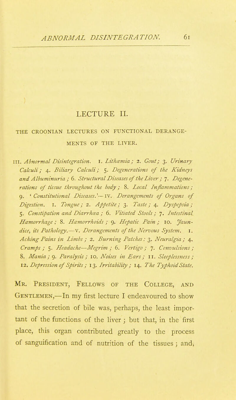 LECTURE II. THE CROONIAN LECTURES ON FUNCTIONAL DERANGE- MENTS OF THE LIVER. III. Abnormal Disintegration. I. Lithceniia ; 2. Gout; 3. Urinary Calculi; 4. Biliary Calculi; 5. Degenerations of the Kidneys and Albuminuria ; 6. Structural Diseases of the Liver ; 1. Degene- rations of tissue throughout the body ; 8. Local Inflammations; 9. ' Constitutional Diseases.'—IV. Derangements of Organs of Digestion. I. Tongue; 2. Appetite; 3. Taste; 4. Dyspepsia; 5. Constipation and Diarrhoea; 6. Vitiated Stools; 7. Intestinal Hczmorrhage ; 8. Hamorrhoids ; 9. Hepatic Pain; 10. Jaun- dice, its Pathology.—v. Derangements of the Nervous System. I. Aching Pains in Limbs ; 2. Burning Patches: 3. Neuralgia ; 4. Cramps ; 5. Headache—Megrim; 6. Vertigo; J. Convulsions; 8. Mania; 9. Paralysis; 10. Noises in Ears; 11. Sleeplessness; 12. Depression ofSpirits ; 13. Irritability; 14. The Typhoid State. Mr. President, Fellows of the College, and Gentlemen,—In my first lecture I endeavoured to show that the secretion of bile was, perhaps, the least impor- tant of the functions of the liver; but that, in the first place, this organ contributed greatly to the process of sanguification and of nutrition of the tissues ; and,
