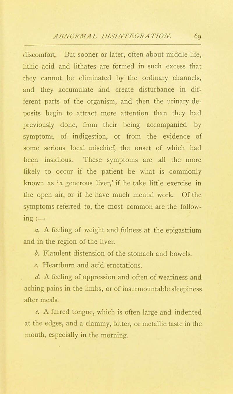 discomfort. But sooner or later, often about middle life, lithic acid and lithates are formed in such excess that they cannot be eliminated by the ordinary channels, and they accumulate and create disturbance in dif- ferent parts of the organism, and then the urinary de- posits begin to attract more attention than they had previously done, from their being accompanied by symptoms, of indigestion, or from the evidence of some serious local mischief, the onset of which had been insidious. These symptoms are all the more likely to occur if the patient be what is commonly known as 'a generous liver,' if he take little exercise in the open air, or if he have much mental work. Of the symptoms referred to, the most common are the follow- ing :— a. A feeling of weight and fulness at the epigastrium and in the region of the liver. b. Flatulent distension of the stomach and bowels. c. Heartburn and acid eructations. d. A feeling of oppression and often of weariness and aching pains in the limbs, or of insurmountable sleepiness after meals. e. A furred tongue, which is often large and indented at the edges, and a clammy, bitter, or metallic taste in the mouth, especially in the morning.