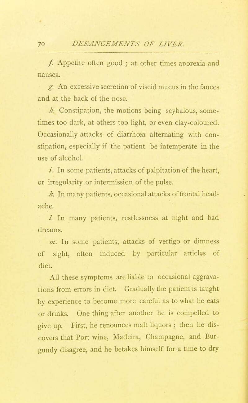 f. Appetite often good ; at other times anorexia and nausea. g An excessive secretion of viscid mucus in the fauces and at the back of the nose. h. Constipation, the motions being scybalous, some- times too dark, at others too light, or even clay-coloured. Occasionally attacks of diarrhoea alternating with con- stipation, especially if the patient be intemperate in the use of alcohol. i. In some patients, attacks of palpitation of the heart, or irregularity or intermission of the pulse. k. In many patients, occasional attacks of frontal head- ache. /. In many patients, restlessness at night and bad dreams. m. In some patients, attacks of vertigo or dimness of sight, often induced by particular articles of diet. All these symptoms are liable to occasional aggrava- tions from errors in diet. Gradually the patient is taught by experience to become more careful as to what he eats or drinks. One thing after another he is compelled to give up. First, he renounces malt liquors ; then he dis- covers that Port wine, Madeira, Champagne, and Bur- gundy disagree, and he betakes himself for a time to dry