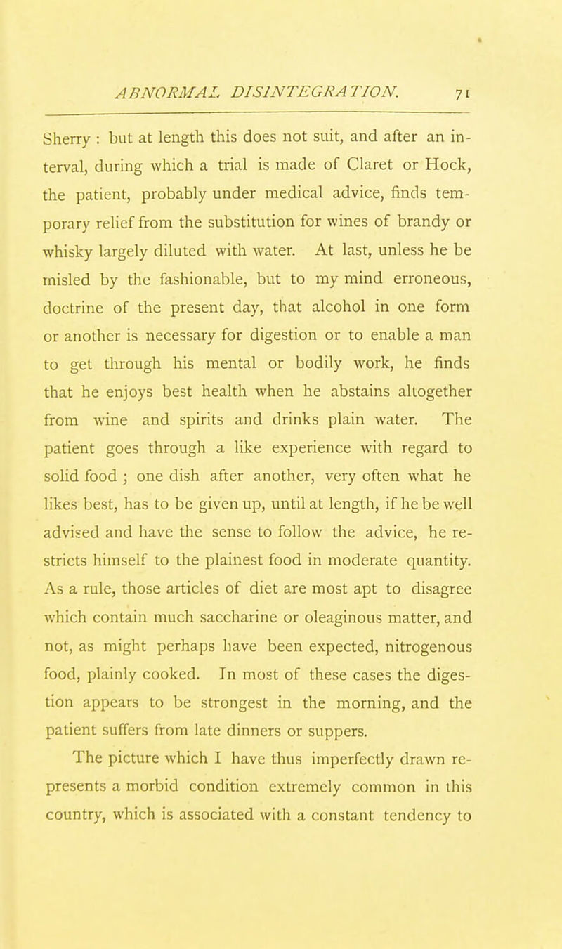 Sherry : but at length this does not suit, and after an in- terval, during which a trial is made of Claret or Hock, the patient, probably under medical advice, finds tem- porary relief from the substitution for wines of brandy or whisky largely diluted with water. At last, unless he be misled by the fashionable, but to my mind erroneous, doctrine of the present day, that alcohol in one form or another is necessary for digestion or to enable a man to get through his mental or bodily work, he finds that he enjoys best health when he abstains altogether from wine and spirits and drinks plain water. The patient goes through a like experience with regard to solid food ; one dish after another, very often what he likes best, has to be given up, until at length, if he be well advised and have the sense to follow the advice, he re- stricts himself to the plainest food in moderate quantity. As a rule, those articles of diet are most apt to disagree which contain much saccharine or oleaginous matter, and not, as might perhaps have been expected, nitrogenous food, plainly cooked. In most of these cases the diges- tion appears to be strongest in the morning, and the patient suffers from late dinners or suppers. The picture which I have thus imperfectly drawn re- presents a morbid condition extremely common in this country, which is associated with a constant tendency to