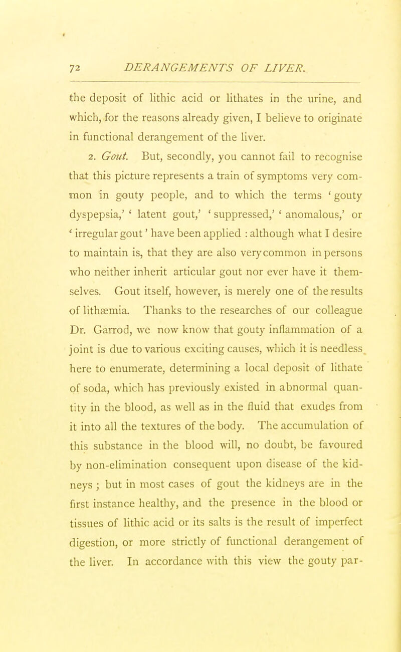 the deposit of lithic acid or lithates in the urine, and which, for the reasons already given, I believe to originate in functional derangement of the liver. 2. Gout. But, secondly, you cannot fail to recognise that this picture represents a train of symptoms very com- mon in gouty people, and to which the terms ' gouty dyspepsia,' 4 latent gout,' ' suppressed,' ' anomalous,' or ' irregular gout' have been applied : although what I desire to maintain is, that they are also very common in persons who neither inherit articular gout nor ever have it them- selves. Gout itself, however, is merely one of the results of lithaemia. Thanks to the researches of our colleague Dr. Garrod, we now know that gouty inflammation of a joint is due to various exciting causes, which it is needless here to enumerate, determining a local deposit of lithate of soda, which has previously existed in abnormal quan- tity in the blood, as well as in the fluid that exudes from it into all the textures of the body. The accumulation of this substance in the blood will, no doubt, be favoured by non-elimination consequent upon disease of the kid- neys ; but in most cases of gout the kidneys are in the first instance healthy, and the presence in the blood or tissues of lithic acid or its salts is the result of imperfect digestion, or more strictly of functional derangement of the liver. In accordance with this view the gouty par-