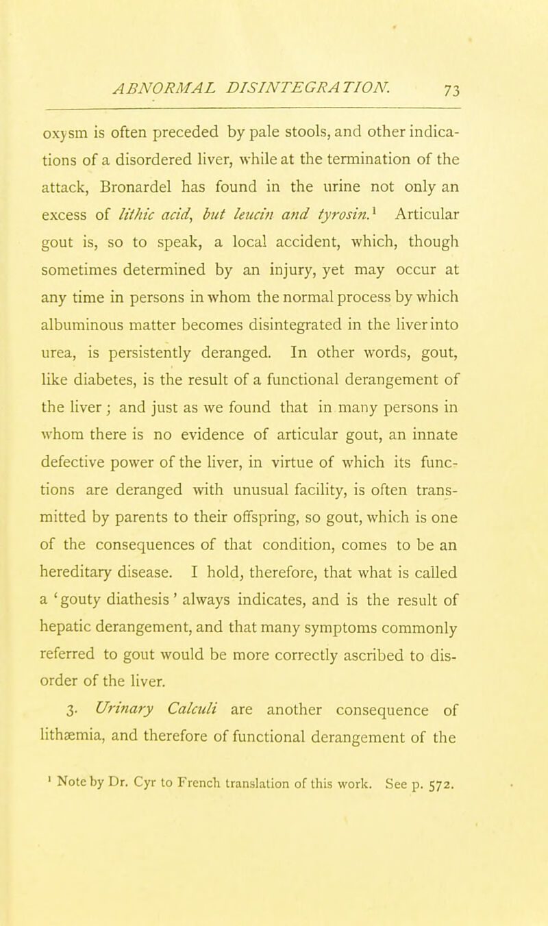 oxysm is often preceded by pale stools, and other indica- tions of a disordered liver, while at the termination of the attack, Bronardel has found in the urine not only an excess of lit hie acid, but leucin and tyrosin.1 Articular gout is, so to speak, a local accident, which, though sometimes determined by an injury, yet may occur at any time in persons in whom the normal process by which albuminous matter becomes disintegrated in the liver into urea, is persistently deranged. In other words, gout, like diabetes, is the result of a functional derangement of the liver ; and just as we found that in many persons in whom there is no evidence of articular gout, an innate defective power of the liver, in virtue of which its func- tions are deranged with unusual facility, is often trans- mitted by parents to their offspring, so gout, which is one of the consequences of that condition, comes to be an hereditary disease. I hold, therefore, that what is called a ' gouty diathesis ' always indicates, and is the result of hepatic derangement, and that many symptoms commonly referred to gout would be more correctly ascribed to dis- order of the liver. 3. Urinary Calculi are another consequence of lithsemia, and therefore of functional derangement of the 1 Note by Dr. Cyr to French translation of this work. See p. 572.
