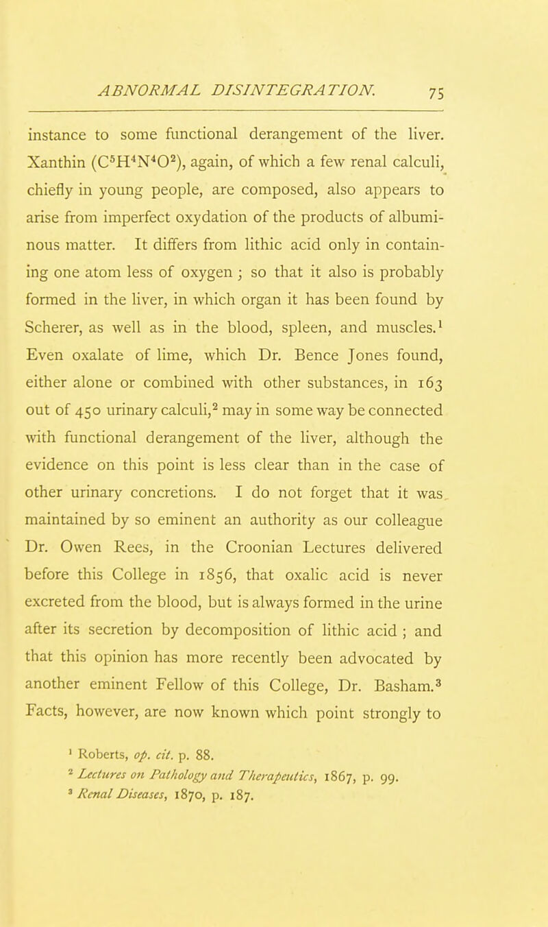 instance to some functional derangement of the liver. Xanthin (C5H4N402), again, of which a few renal calculi, chiefly in young people, are composed, also appears to arise from imperfect oxydation of the products of albumi- nous matter. It differs from lithic acid only in contain- ing one atom less of oxygen ; so that it also is probably formed in the liver, in which organ it has been found by Scherer, as well as in the blood, spleen, and muscles.1 Even oxalate of lime, which Dr. Bence Jones found, either alone or combined with other substances, in 163 out of 450 urinary calculi,2 may in some way be connected with functional derangement of the liver, although the evidence on this point is less clear than in the case of other urinary concretions. I do not forget that it was. maintained by so eminent an authority as our colleague Dr. Owen Rees, in the Croonian Lectures delivered before this College in 1856, that oxalic acid is never excreted from the blood, but is always formed in the urine after its secretion by decomposition of lithic acid ; and that this opinion has more recently been advocated by another eminent Fellow of this College, Dr. Basham.3 Facts, however, are now known which point strongly to 1 Roberts, op. cit. p. 88. 2 Lectures on Pathology and Therapeutics, 1867, p. 99.