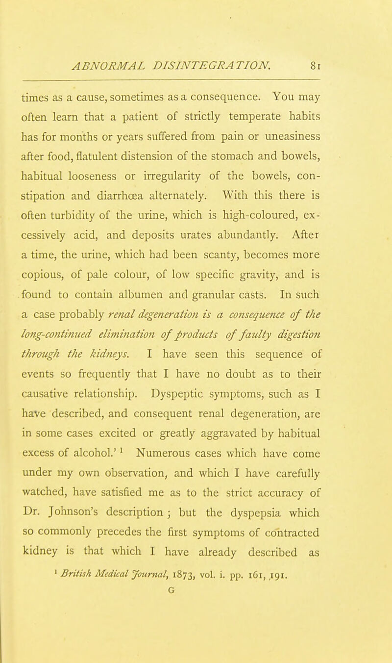 times as a cause, sometimes as a consequence. You may often learn that a patient of strictly temperate habits has for months or years suffered from pain or uneasiness after food, flatulent distension of the stomach and bowels, habitual looseness or irregularity of the bowels, con- stipation and diarrhoea alternately. With this there is often turbidity of the urine, which is high-coloured, ex- cessively acid, and deposits urates abundantly. After a time, the urine, which had been scanty, becomes more copious, of pale colour, of low specific gravity, and is found to contain albumen and granular casts. In such a case probably renal degeneration is a consequence of the long-continued elimination of products of faulty digestion through the kidneys. I have seen this sequence of events so frequently that I have no doubt as to their causative relationship. Dyspeptic symptoms, such as I have described, and consequent renal degeneration, are in some cases excited or greatly aggravated by habitual excess of alcohol.'1 Numerous cases which have come under my own observation, and which I have carefully watched, have satisfied me as to the strict accuracy of Dr. Johnson's description; but the dyspepsia which so commonly precedes the first symptoms of contracted kidney is that which I have already described as 1 British Medical Journal, 1873, vol. i. pp. 161, ,191. G