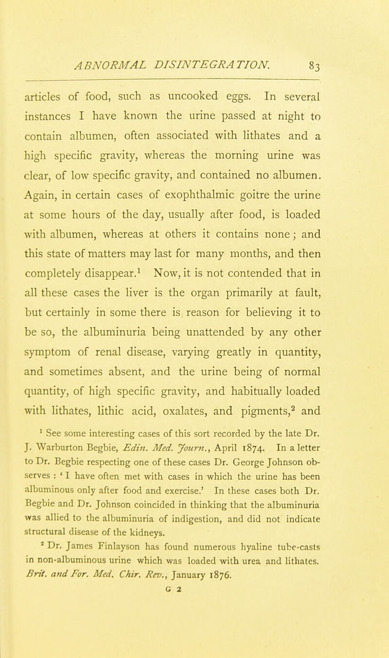 articles of food, such as uncooked eggs. In several instances I have known the urine passed at night to contain albumen, often associated with lithates and a high specific gravity, whereas the morning urine was clear, of low specific gravity, and contained no albumen. Again, in certain cases of exophthalmic goitre the urine at some hours of the day, usually after food, is loaded with albumen, whereas at others it contains none; and this state of matters may last for many months, and then completely disappear.1 Now, it is not contended that in all these cases the liver is the organ primarily at fault, but certainly in some there is reason for believing it to be so, the albuminuria being unattended by any other symptom of renal disease, varying greatly in quantity, and sometimes absent, and the urine being of normal quantity, of high specific gravity, and habitually loaded with lithates, lithic acid, oxalates, and pigments,2 and 1 See some interesting cases of this sort recorded by the late Dr. J. Warburton Begbie, Edin. Med. Joum., April 1874. In a letter to Dr. Begbie respecting one of these cases Dr. George Johnson ob- serves : ' I have often met with cases in which the urine has been albuminous only after food and exercise.' In these cases both Dr. Begbie and Dr. Johnson coincided in thinking that the albuminuria was allied to the albuminuria of indigestion, and did not indicate structural disease of the kidneys. 1 Dr. James Finlayson has found numerous hyaline tube-casts in non-albuminous urine which was loaded with urea and lithates. Brit, and For. Med. Chir. Rev., January 1876.