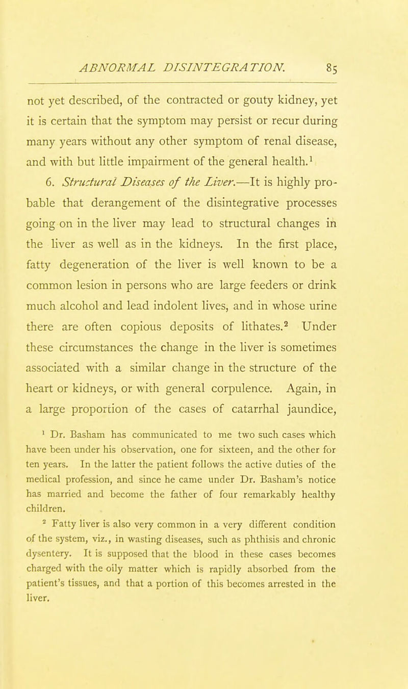 not yet described, of the contracted or gouty kidney, yet it is certain that the symptom may persist or recur during many years without any other symptom of renal disease, and with but little impairment of the general health.1 6. Structural Diseases of the Liver.—It is highly pro- bable that derangement of the disintegrative processes going on in the liver may lead to structural changes in the liver as well as in the kidneys. In the first place, fatty degeneration of the liver is well known to be a common lesion in persons who are large feeders or drink much alcohol and lead indolent lives, and in whose urine there are often copious deposits of lithates.2 Under these circumstances the change in the liver is sometimes associated with a similar change in the structure of the heart or kidneys, or with general corpulence. Again, in a large proportion of the cases of catarrhal jaundice, 1 Dr. Basham has communicated to me two such cases which have been under his observation, one for sixteen, and the other for ten years. In the latter the patient follows the active duties of the medical profession, and since he came under Dr. Basham's notice has married and become the father of four remarkably healthy children. 2 Fatty liver is also very common in a very different condition of the system, viz., in wasting diseases, such as phthisis and chronic dysentery. It is supposed that the blood in these cases becomes charged with the oily matter which is rapidly absorbed from the patient's tissues, and that a portion of this becomes arrested in the liver.
