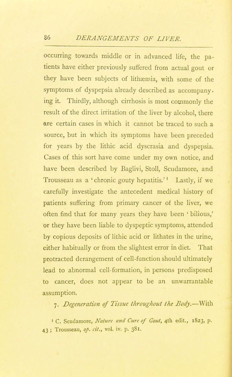 occurring towards middle or in advanced life, the pa- tients have either previously suffered from actual gout or they have been subjects of lithaemia, with some of the symptoms of dyspepsia already described as accompany, ing it. Thirdly, although cirrhosis is most commonly the result of the direct irritation of the liver by alcohol, there are certain cases in which it cannot be traced to such a source, but in which its symptoms have been preceded for years by the lithic acid dyscrasia and dyspepsia. Cases of this sort have come under my own notice, and have been described by Baglivi, Stoll, Scudamore, and Trousseau as a ' chronic gouty hepatitis.1 Lastly, if we carefully investigate the antecedent medical history of patients suffering from primary cancer of the liver, we often find that for many years they have been ' bilious,' or they have been liable to dyspeptic symptoms, attended by copious deposits of lithic acid or lithates in the urine, either habitually or from the slightest error in diet. That protracted derangement of cell-function should ultimately lead to abnormal cell-formation, in persons predisposed to cancer, does not appear to be an unwarrantable assumption. 7. Degeneration of Tissue throughout the Body.—With 1 C. Scudamore, Nature and Cure of Gout, 4th edit., 1823, p. 43 ; Trousseau, op. cit., vol. iv. p. 381.