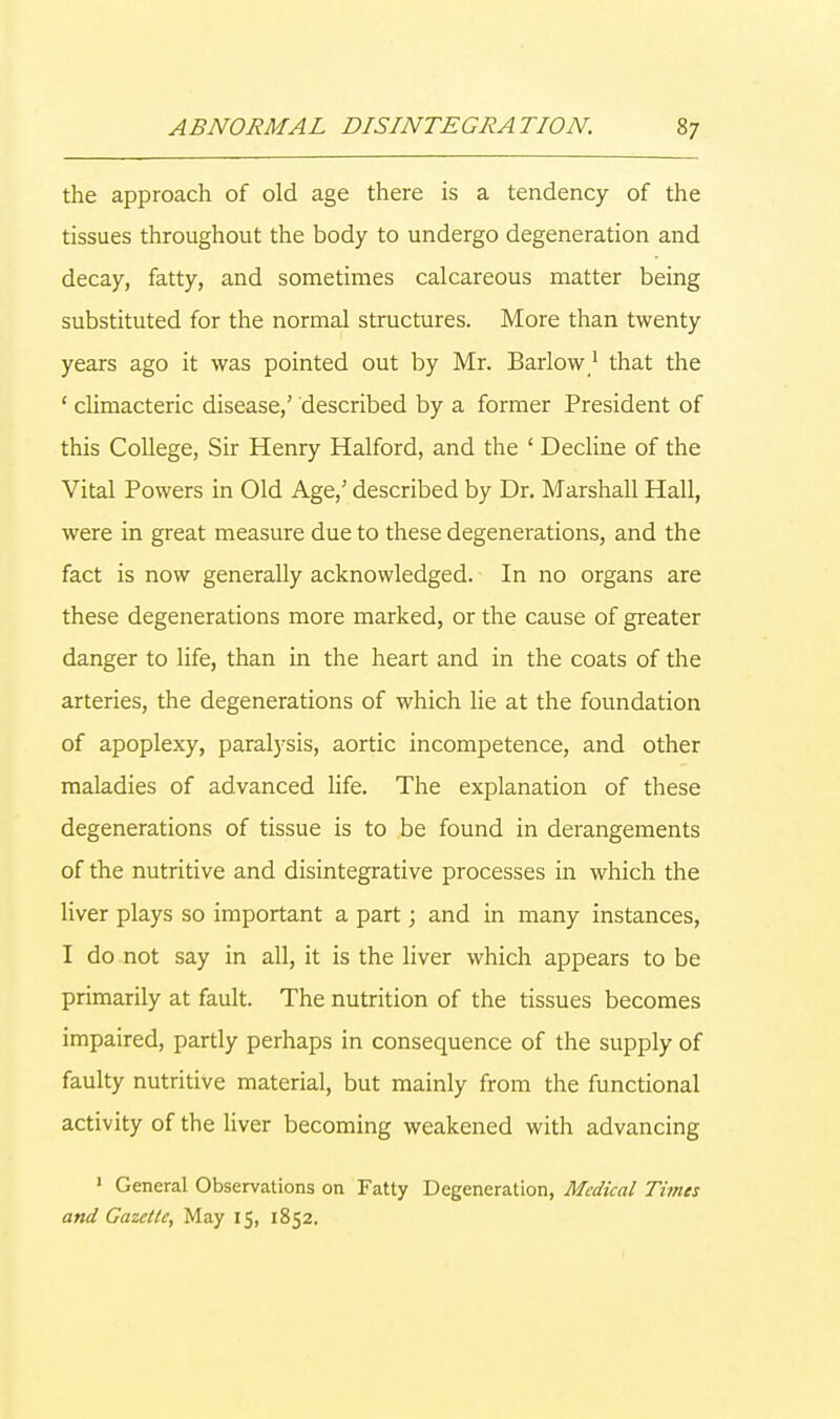 the approach of old age there is a tendency of the tissues throughout the body to undergo degeneration and decay, fatty, and sometimes calcareous matter being substituted for the normal structures. More than twenty years ago it was pointed out by Mr. Barlow1 that the ' climacteric disease,' described by a former President of this College, Sir Henry Halford, and the ' Decline of the Vital Powers in Old Age,' described by Dr. Marshall Hall, were in great measure due to these degenerations, and the fact is now generally acknowledged. In no organs are these degenerations more marked, or the cause of greater danger to life, than in the heart and in the coats of the arteries, the degenerations of which lie at the foundation of apoplexy, paralysis, aortic incompetence, and other maladies of advanced life. The explanation of these degenerations of tissue is to be found in derangements of the nutritive and disintegrative processes in which the liver plays so important a part; and in many instances, I do not say in all, it is the liver which appears to be primarily at fault. The nutrition of the tissues becomes impaired, partly perhaps in consequence of the supply of faulty nutritive material, but mainly from the functional activity of the liver becoming weakened with advancing 1 General Observations on Fatty Degeneration, Medical Times and Gazette, May 15, 1852.
