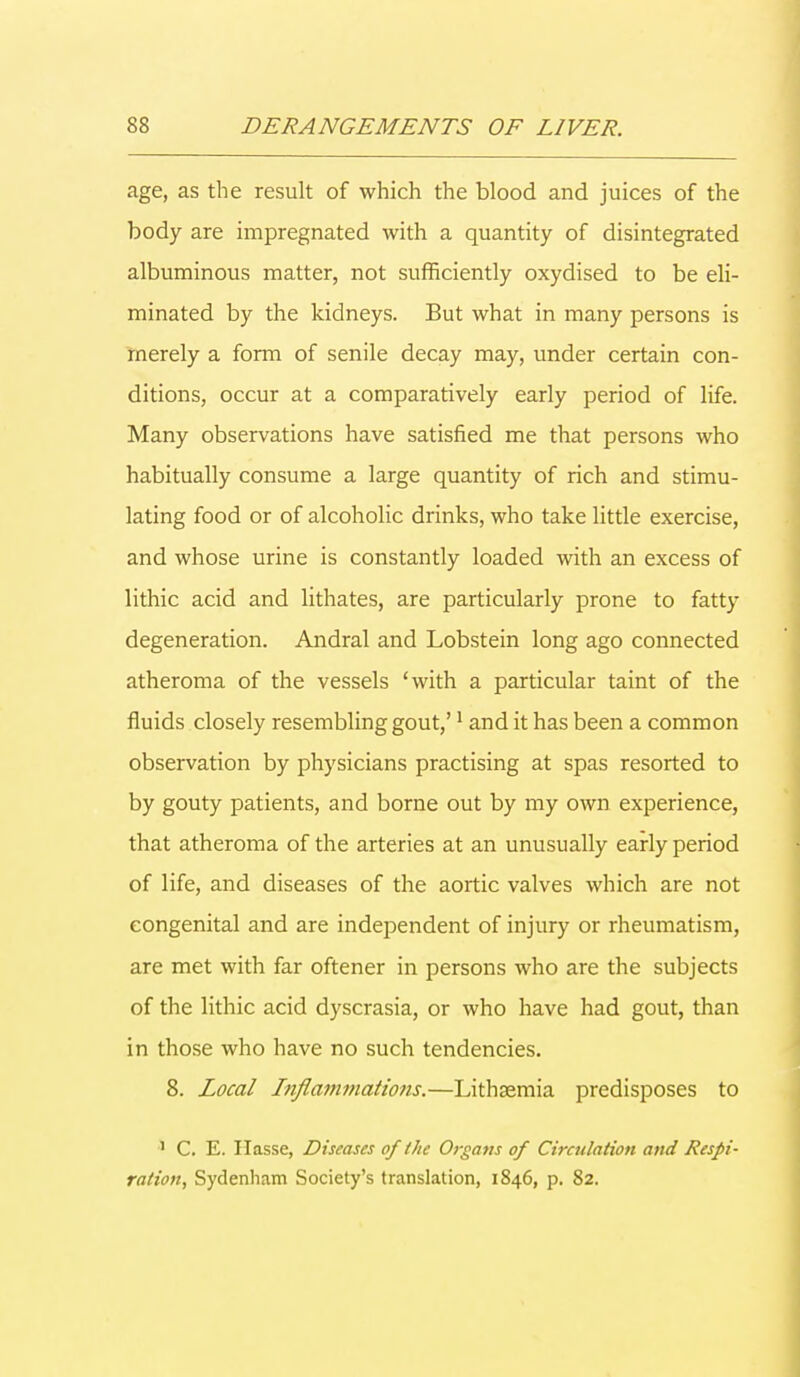 age, as the result of which the blood and juices of the body are impregnated with a quantity of disintegrated albuminous matter, not sufficiently oxydised to be eli- minated by the kidneys. But what in many persons is merely a form of senile decay may, under certain con- ditions, occur at a comparatively early period of life. Many observations have satisfied me that persons who habitually consume a large quantity of rich and stimu- lating food or of alcoholic drinks, who take little exercise, and whose urine is constantly loaded with an excess of lithic acid and lithates, are particularly prone to fatty degeneration. Andral and Lobstein long ago connected atheroma of the vessels 'with a particular taint of the fluids closely resembling gout,'1 and it has been a common observation by physicians practising at spas resorted to by gouty patients, and borne out by my own experience, that atheroma of the arteries at an unusually early period of life, and diseases of the aortic valves which are not congenital and are independent of injury or rheumatism, are met with far oftener in persons who are the subjects of the lithic acid dyscrasia, or who have had gout, than in those who have no such tendencies. 8. Local Inflammations.—Lithsemia predisposes to 1 C. E. Ilasse, Diseases of the Organs of Circulation and Respi- ration, Sydenham Society's translation, 1846, p. 82.