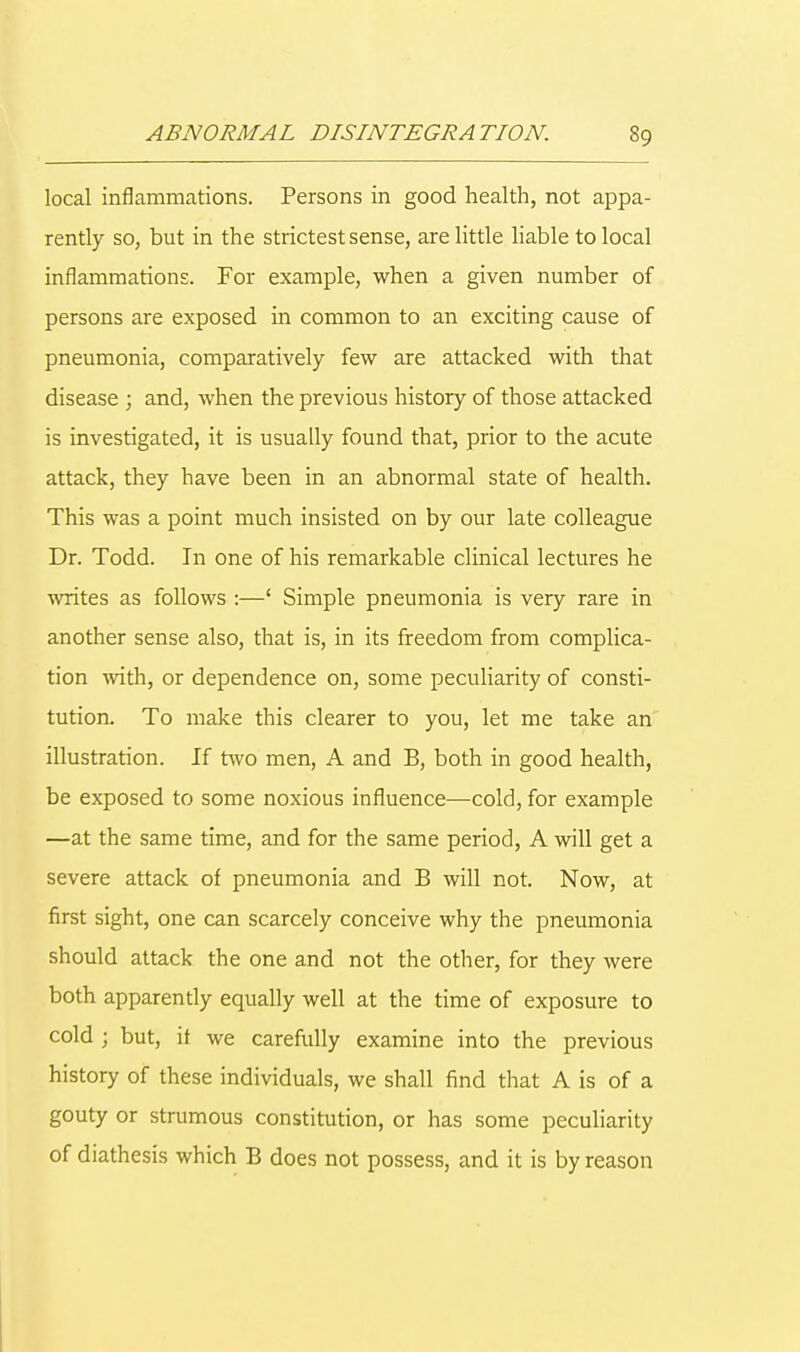 local inflammations. Persons in good health, not appa- rently so, but in the strictest sense, are little liable to local inflammations. For example, when a given number of persons are exposed in common to an exciting cause of pneumonia, comparatively few are attacked with that disease ; and, when the previous history of those attacked is investigated, it is usually found that, prior to the acute attack, they have been in an abnormal state of health. This was a point much insisted on by our late colleague Dr. Todd. In one of his remarkable clinical lectures he writes as follows :—' Simple pneumonia is very rare in another sense also, that is, in its freedom from complica- tion with, or dependence on, some peculiarity of consti- tution. To make this clearer to you, let me take an illustration. If two men, A and B, both in good health, be exposed to some noxious influence—cold, for example —at the same time, and for the same period, A will get a severe attack of pneumonia and B will not. Now, at first sight, one can scarcely conceive why the pneumonia should attack the one and not the other, for they were both apparently equally well at the time of exposure to cold ; but, it we carefully examine into the previous history of these individuals, we shall find that A is of a gouty or strumous constitution, or has some peculiarity of diathesis which B does not possess, and it is by reason