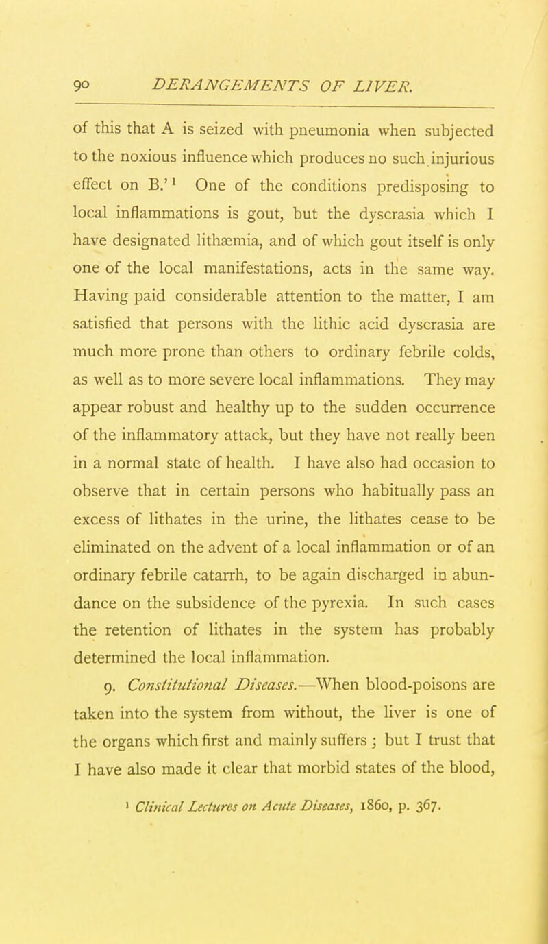 of this that A is seized with pneumonia when subjected to the noxious influence which produces no such injurious effect on B.'1 One of the conditions predisposing to local inflammations is gout, but the dyscrasia which I have designated lithsemia, and of which gout itself is only one of the local manifestations, acts in the same way. Having paid considerable attention to the matter, I am satisfied that persons with the lithic acid dyscrasia are much more prone than others to ordinary febrile colds, as well as to more severe local inflammations. They may appear robust and healthy up to the sudden occurrence of the inflammatory attack, but they have not really been in a normal state of health. I have also had occasion to observe that in certain persons who habitually pass an excess of lithates in the urine, the lithates cease to be eliminated on the advent of a local inflammation or of an ordinary febrile catarrh, to be again discharged in abun- dance on the subsidence of the pyrexia. In such cases the retention of lithates in the system has probably determined the local inflammation. 9. Constitutional Diseases.—When blood-poisons are taken into the system from without, the liver is one of the organs which first and mainly suffers ; but I trust that I have also made it clear that morbid states of the blood, 1 Clinical Lectures on Acute Diseases, i860, p. 367.