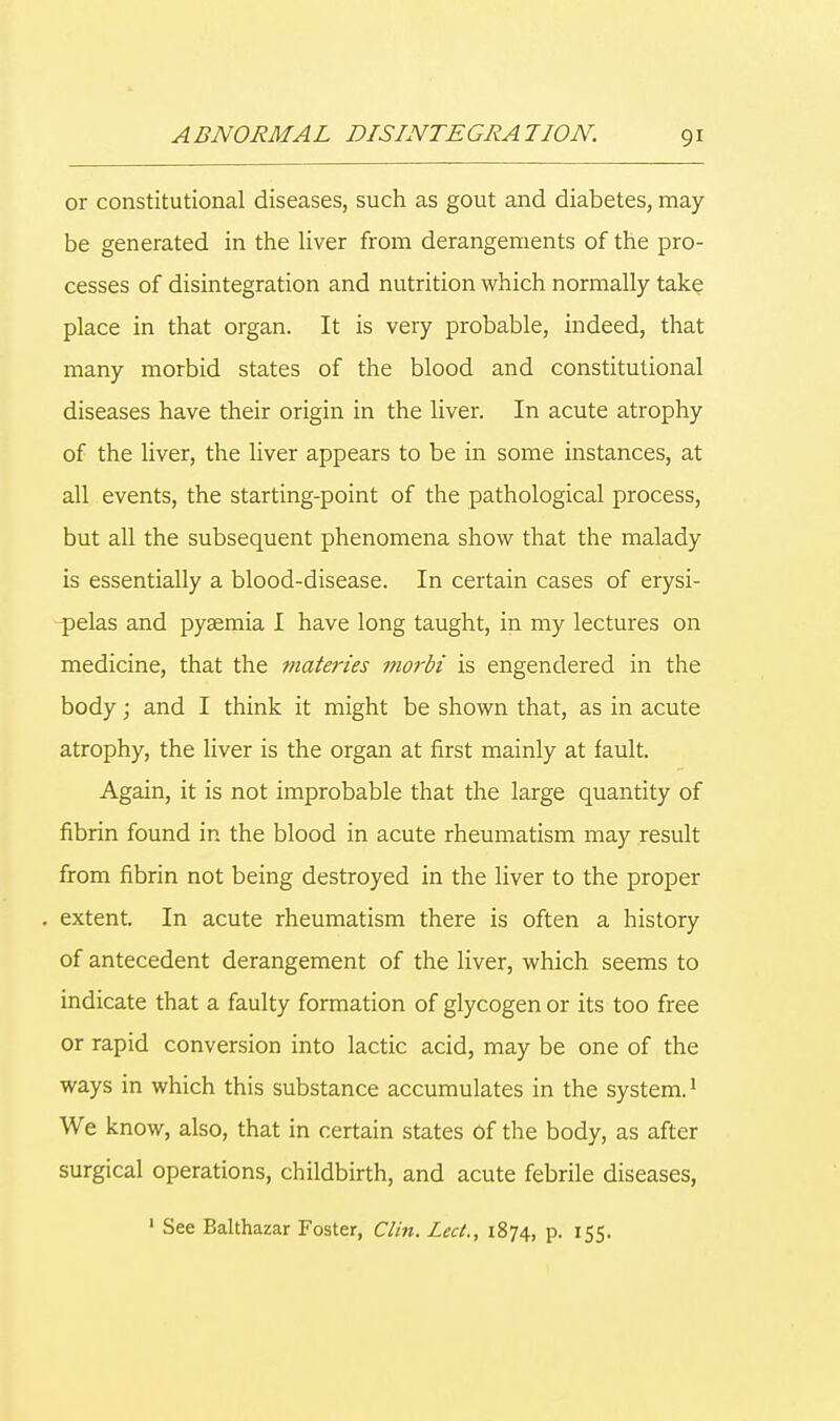 or constitutional diseases, such as gout and diabetes, may- be generated in the liver from derangements of the pro- cesses of disintegration and nutrition which normally take place in that organ. It is very probable, indeed, that many morbid states of the blood and constitutional diseases have their origin in the liver. In acute atrophy of the liver, the liver appears to be in some instances, at all events, the starting-point of the pathological process, but all the subsequent phenomena show that the malady is essentially a blood-disease. In certain cases of erysi- pelas and pyaemia I have long taught, in my lectures on medicine, that the materies morbi is engendered in the body; and I think it might be shown that, as in acute atrophy, the liver is the organ at first mainly at fault. Again, it is not improbable that the large quantity of fibrin found in the blood in acute rheumatism may result from fibrin not being destroyed in the liver to the proper extent. In acute rheumatism there is often a history of antecedent derangement of the liver, which seems to indicate that a faulty formation of glycogen or its too free or rapid conversion into lactic acid, may be one of the ways in which this substance accumulates in the system.1 We know, also, that in certain states Of the body, as after surgical operations, childbirth, and acute febrile diseases, 1 See Balthazar Foster, Clin. Led., 1874, p. 155.